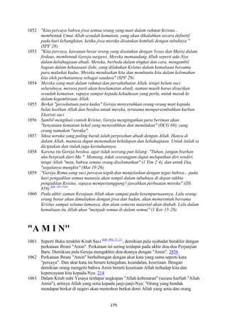 179
1052 "Kita percaya bahwa jiwa semua orang yang mati dalam rahmat Kristus...
membentuk Umat Allah sesudah kematian, yang akan dikalahkan secara definitif
pada hari kebangkitan, ketika jiwa mereka disatukan kembali dengan tubuhnya "
(SPF 28).
1053 "Kita percaya, kawanan besar orang yang disatukan dengan Yesus dan Maria dalam
firdaus, membentuk Gereja surgawi. Mereka memandang Allah seperti ada-:ya
dalam kebahagiaan abadi. Mereka, berbeda dalam tingkat dan cara, mengambil
bagian dalam kekuasaan ilahi, yang dilakukan Kristus dalam kemuliaan bersama
para malaikat kudus. Mereka mendoakan kita dan membantu kita dalam kelemahan
kita oleh perhatiannya sebagai saudara" (SPF 29).
1054 Mereka yang mati dalam rahmat dan persahabatan Allah, tetapi belum suci
seluruhnya, merasa pasti akan keselamatan abadi, namun masih harus disucikan
sesudah kematian, supaya sampai kepada kekudusan yang perlu, untuk masuk ke
dalam kegembiraan Allah.
1055 Berkat "persekutuan para kudus" Gereja menyerahkan orang-orang mati kepada
belas kasihan Allah dan berdoa untuk mereka, terutama mempersembahkan kurban
Ekaristi suci.
1056 Sambil mengikuti contoh Kristus, Gereja mengingatkan para beriman akan
"kenyataan kematian kekal yang menyedihkan dan memilukan" (DCG 69), yang
orang namakan "neraka".
1057 Siksa neraka yang paling buruk ialah perpisahan abadi dengan Allah. Hanya di
dalam Allah, manusia dapat menemukan kehidupan dan kebahagiaan. Untuk itulah ia
diciptakan dan itulah juga kerinduannya.
1058 Karena itu Gereja berdoa, agar tidak seorang pun hilang: "Tuhan, jangan biarkan
aku berpisah dari-Mu ". Memang, tidak seorangpun dapat meluputkan diri sendiri,
tetapi Allah "mau, bahwa semua orang diselamatkan" (1 Tim 2:4), dan untuk Dia,
"segalanya mungkin" (Mat 19:26).
1059 "Gereja Roma yang suci percaya teguh dan menjelaskan dengan tegas bahwa... pada
hari pengadilan semua manusia akan tampil dalam tubuhnya di depan takhta
pengadilan Kristus, supaya mempertanggung?-jawabkan perbuatan mereka" (DS
859) Bdk. DS 1549.
.
1060 Pada akhir zaman Kerajaan Allah akan sampai pada kesempurnaannya. Lalu orang-
orang benar akan dimuliakan dengan jiwa dan badan, akan memerintah bersama
Kristus sampai selama-lamanya, dan alam semesta material akan diubah. Lalu dalam
kemuliaan itu Allah akan "menjadi semua di dalam semua" (1 Kor 15:28).
"A M I ""
1061 Seperti Buku terakhir Kitab Suci Bdk. Why 22:21.
, demikian pula syahadat berakhir dengan
perkataan Ibrani "Amin". Perkataan ini sering terdapat pada akhir doa-doa Perjanjian
Baru. Demikian pula Gereja mengakhiri doa-doanya dengan "Amin". 2856
1062 Perkataan Ibrani "Amin" berhubungan dengan akar kata yang sama seperti kata
"percaya". Dan akar kata itu berarti keteguhan, keandalan, kesetiaan. Dengan
demikian orang mengerti bahwa Amin berarti kesetiaan Allah terhadap kita dan
kepercayaan kita kepada-Nya. 214
1063 Dalam Kitab nabi Yesaya terdapat ungkapan "Allah kebenaran" (secara harfiah "Allah
Amin"), artinya Allah yang setia kepada janji-janji-Nya: "Orang yang hendak
mendapat berkat di negeri akan memohon berkat demi Allah yang setia dan orang
 