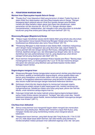 18
III. PENAFSIRAN WARISAN IMAN
Warisan Iman Dipercayakan kepada Seluruh Gereja
84 "Pusaka Suci" iman [depositum fidei] yang tercantum di dalam Tradisi Suci dan di
dalam Kitab Suci dipercayakan oleh para Rasul kepada seluruh Gereja. "Dengan
berpegang teguh padanya seluruh Umat Suci bersatu dengan para Gembala
mereka dan tetap bertekun dalam ajaran para Rasul dan persekutuan, dalam
pemecahan roti dan doa-doa (lih. Kis 2:42 Yn). Dengan demikian dalam
mempertahankan, melaksanakan, dan mengakui iman yang diturunkan itu timbullah
kerukunan yang khas antara para Uskup dan kaum beriman" (DV 10).
Wewenang Mengajar [Magisterium] Gereja
85 "Adapun tugas menafsirkan secara otentik Sabda Allah yang tertulis atau diturunkan
itu, dipercayakan hanya kepada Wewenang Mengajar Gereja yang hidup, yang
kewibawaannya dilaksanakan alas nama Yesus Kristus" (DV 10).
86 "Wewenang Mengajar itu tidak berada di atas Sabda Allah, melainkan melayaninya,
yakni dengan hanya mengajarkan apa yang diturunkan saja, sejauh Sabda itu,
karena perintah ilahi dan dengan bantuan Roh Kudus, didengarkannya dengan
khidmat, dipelihara dengan suci, dan diterangkannya dengan setia; dan itu semua
diambilnya dari satu perbendaharaan iman itu, yang diajukannya untuk diimani
sebagai hal-hal yang diwahyukan oleh Allah" (DV 10).
87 Kaum beriman mengenangkan perkataan Kristus kepada para Rasul: "Barang siapa
mendengarkan kamu, ia mendengarkan Aku" (Luk 10:16) dan menerima dengan
rela ajaran dan petunjuk yang diberikan para gembala kepada mereka dalam
berbagai macam bentuk.
Dogma-dogma mengenai Iman
88 Wewenang Mengajar Gereja menggunakan secara penuh otoritas yang diterimanya
dari Kristus, apabila ia mendefinisikan dogma-dogma, artinya apabila dalam satu
bentuk yang mewajibkan umat Kristen dalam iman dan yang tidak dapat ditarik
kembali, ia mengajukan kebenaran-kebenaran yang tercantum di dalam wahyu ilahi
atau secara mutlak berhubungan dengan kebenaran-kebenaran demikian.
89 Kehidupan rohani kita dan dogma-dogma itu mempunyai hubungan organis.
Dogma-dogma adalah cahaya di jalan kepercayaan kita, mereka menerangi dan
mengamankannya. Sebaliknya melalui cara hidup yang tepat, pikiran dan hati kita
dibuka, untuk menerima cahaya dogma iman itu.
90 Hubungan timbal balik dan kaitan batiniah antara dogma-dogma terdapat dalam
wahyu misteri Kristus secara menyeluruh. Terdapat "satu tata urutan atau `hierarki
kebenaran-kebenaran ajaran Katolik, karena berbeda-bedalah hubungannya dengan
dasar iman Kristen" (UR 11).
Cita Rasa Iman Adikodrati
91 Semua orang beriman turut mengambil bagian dalam mengerti dan meneruskan
kebenaran yang diwahyukan. Mereka telah menerima urapan Roh Kudus, yang
mengajar mereka dan yang membimbing mereka untuk mengenal seluruh
kebenaran.
92 "Keseluruhan kaum beriman, yang telah diurapi oleh Yang Kudus (lih. l Yoh 5 2:20
dan 27), tidak dapat sesat dalam beriman; dan sifat mereka yang istimewa itu
mereka tampilkan melalui perasaan iman adikodrati segenap umat, bila `dari para
 