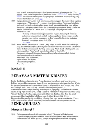 180
yang hendak bersumpah di negeri akan bersumpah demi Allah yang setia" (Yes
65:16). Tuhan kita sering memakai perkataan "Amin" Bdk. Mat 6:2.5.16.
, sering diulang Bdk.
Yoh 5:19.
, untuk menekankan ajaran-Nya yang dapat diandalkan, dan wewenang yang
berdasarkan kebenaran Allah. 215
1064 Dengan demikian "Amin" pada akhir syahadat menanggapi dan memperkuat lagi dua
kata pertama - "Aku percaya" - : percaya berarti mengatakan Amin pada kata-kata,
janji-janji, perintah-perintah Allah, secara penuh mengandalkan Dia, yang adalah
Amin dari cinta yang tidak terbatas dan kesetiaan yang sempurna. Hidup keseharian
Kristen lalu merupakan "Amin" atas "Aku percaya" dari pengakuan iman
Pembaptisan kita.
"Semoga syahadatmu merupakan cermin bagimu. Pandanglah dirimu di
dalamnya, untuk melihat, apakah engkau juga benar-benar percaya segala
sesuatu, yang engkau harus percaya. Dan bergembiralah setiap hari akan
imanmu" (Agustinus, serm. 58,11,13).
197, 2101
1065 Yesus Kristus sendiri adalah "Amin" (Why 3:14). Ia adalah Amin dari cinta Bapa
yang definitif terhadap kita; Ia mengambil alih dan menyelesaikan Amin kita kepada
Bapa: "Sebab Kristus adalah 'Ya' bagi semua janji Allah. Itulah sebabnya oleh Dia
kita mengatakan 'Amin' untuk memuliakan Allah" (2 Kor 1:20).
Dengan perantaraan Kristus dan bersama Dia serta bersatu dalam Roh Kudus,
kami menyampaikan kepada-Mu,
Allah Bapa yang mahakuasa,
segala hormat dan pujian,
kini dan sepanjang masa.
A M I N.
BAGIAN II
PERAYAA" MISTERI KRISTE"
Fresko dari Katakomba martir santo Petrus dan santo Marselinus, awal abad keempat.
Lukisan menunjukkan pertemuan Yesus dengan wanita yang menderita pendarahan. Wanita
ini, yang sudah menderita bertahun-tahun lamanya, disembuhkan oleh "tenaga yang keluar
dari diri-Nya" (bdk. Mrk 5:25-34), karena ia telah menjamah jubah-Nya.
Sakramen-sakramen Gereja sekarang ini melanjutkan, apa yang Kristus telah laksanakan
selama hidup-Nya di dunia (bdk. 1115). Sakramen-sakramen itu bagaikan "kekuatan" yang
"keluar" dari tubuh Kristus, supaya menyembuhkan kita dari luka-luka dosa dan untuk
menganugerahkan kepada kita kehidupan baru di dalam Kristus (bdk. 1116).
Dengan demikian gambar ini melukiskan kekuatan ilahi yang menyelamatkan dari Putera
Allah, yang menebus seluruh manusia - jiwa dan badan - oleh kehidupan sakramental.
PE"DAHULUA"
Mengapa Liturgi ?
1066 Dalam syahadat iman Gereja mengakui misteri Tritunggal Mahakudus dan
"keputusan-Nya yang berbelas kasih" untuk seluruh ciptaan: Bapa menyelesaikan
"rahasia kesukaan Allah" (Ef 1:9), dengan menganugerahkan Putera-Nya yang
 