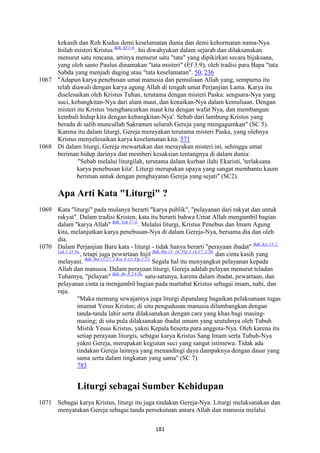 181
kekasih dan Roh Kudus demi keselamatan dunia dan demi kehormatan nama-Nya.
Inilah misteri Kristus Bdk. Ef 3:4.
. Ini diwahyukan dalam sejarah dan dilaksanakan
menurut satu rencana, artinya menurut satu "tata" yang dipikirkan secara bijaksana,
yang oleh santo Paulus dinamakan "tata misteri" (Ef 3:9), oleh tradisi para Bapa "tata
Sabda yang menjadi daging atau "tata keselamatan". 50, 236
1067 "Adapun karya penebusan umat manusia dan pemuliaan Allah yang, sempurna itu
telah diawali dengan karya agung Allah di tengah umat Perjanjian Lama. Karya itu
diselesaikan oleh Kristus Tuhan, terutama dengan misteri Paska: sengsara-Nya yang
suci, kebangkitan-Nya dari alam maut, dan kenaikan-Nya dalam kemuliaan. Dengan
misteri itu Kristus 'menghancurkan maut kita dengan wafat Nya, dan membangun
kembali hidup kita dengan kebangkitan-Nya'. Sebab dari lambung Kristus yang
beradu di salib muncullah Sakramen seluruh Gereja yang mengagumkan" (SC 5).
Karena itu dalam liturgi, Gereja merayakan terutama misteri Paska, yang olehnya
Kristus menyelesaikan karya keselamatan kita. 571
1068 Di dalam liturgi, Gereja mewartakan dan merayakan misteri ini, sehingga umat
beriman hidup darinya dan memberi kesaksian tentangnya di dalam dunia:
"Sebab melalui liturgilah, terutama dalam kurban ilahi Ekaristi, 'terlaksana
karya penebusan kita'. Liturgi merupakan upaya yang sangat membantu kaum
beriman untuk dengan penghayatan Gereja yang sejati" (SC2).
Apa Arti Kata "Liturgi" ?
1069 Kata "liturgi" pada mulanya berarti "karya publik", "pelayanan dari rakyat dan untuk
rakyat". Dalam tradisi Kristen, kata itu berarti bahwa Umat Allah mengambil bagian
dalam "karya Allah" Bdk. Yoh 17:4.
. Melalui liturgi, Kristus Penebus dan Imam Agung
kita, melanjutkan karya penebusan-Nya di dalam Gereja-Nya, bersama dia dan oleh
dia.
1070 Dalam Perjanjian Baru kata - liturgi - tidak hanya berarti "perayaan ibadat" Bdk. Kis 13:2;
Luk 1:23 Yn.
, tetapi juga pewartaan Injil Bdk. Rm 15: 16; Flp 2:14-17; 2:30.
dan cinta kasih yang
melayani. Bdk. Rm 15:27; 2 Kor 9:12; Flp 2:25.
Segala hal itu menyangkut pelayanan kepada
Allah dan manusia. Dalam perayaan liturgi, Gereja adalah pelayan menurut teladan
Tuhamya, "pelayan" Bdk. Ibr 8:2.6 Yn.
satu-satunya, karena dalam ibadat, pewartaan, dan
pelayanan cinta ia mengambil bagian pada martabat Kristus sebagai imam, nabi, dan
raja.
"Maka memang sewajarnya juga liturgi dipandang bagaikan pelaksanaan tugas
imamat Yesus Kristus; di situ pengudusan manusia dilambangkan dengan
tanda-tanda lahir serta dilaksanakan dengan cara yang khas bagi masing-
masing; di situ pula dilaksanakan ibadat umum yang seutuhnya oleh Tubuh
Mistik Yesus Kristus, yakni Kepala beserta para anggota-Nya. Oleh karena itu
setiap perayaan liturgis, sebagai karya Kristus Sang Imam serta Tubuh-Nya
yakni Gereja, merupakan kegiatan suci yang sangat istimewa. Tidak ada
tindakan Gereja lainnya yang menandingi daya dampaknya dengan dasar yang
sama serta dalam tingkatan yang sama" (SC 7).
783
Liturgi sebagai Sumber Kehidupan
1071 Sebagai karya Kristus, liturgi itu juga tindakan Gereja-Nya. Liturgi melaksanakan dan
menyatakan Gereja sebagai tanda persekutuan antara Allah dan manusia melalui
 