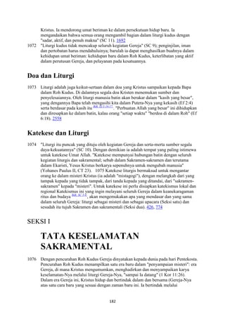 182
Kristus. Ia mendorong umat beriman ke dalam persekutuan hidup baru. Ia
mengandaikan bahwa semua orang mengambil bagian dalam liturgi kudus dengan
"sadar, aktif, dan penuh makna" (SC 11). 1692
1072 "Liturgi kudus tidak mencakup seluruh kegiatan Gereja" (SC 9); penginjilan, iman
dan pertobatan harus mendahuluinya; barulah ia dapat menghasilkan buahnya dalam
kehidupan umat beriman: kehidupan baru dalam Roh Kudus, keterlibatan yang aktif
dalam perutusan Gereja, dan pelayanan pada kesatuannya.
Doa dan Liturgi
1073 Liturgi adalah juga keikut-sertaan dalam doa yang Kristus sampaikan kepada Bapa
dalam Roh Kudus. Di dalamnya segala doa Kristen menemukan sumber dan
penyelesaiannya. Oleh liturgi manusia batin akan berakar dalam "kasih yang besar",
yang dengannya Bapa telah mengasihi kita dalam Putera-Nya yang kekasih (Ef 2:4)
serta berdasar pada kasih itu Bdk. Ef 3:16-17.
. "Perbuatan Allah yang besar" ini dihidupkan
dan diresapkan ke dalam batin, kalau orang "setiap waktu" "berdoa di dalam Roh" (Ef
6:18). 2558
Katekese dan Liturgi
1074 "Liturgi itu puncak yang dituju oleh kegiatan Gereja dan serta-merta sumber segala
daya-kekuatannya" (SC 10). Dengan demikian ia adalah tempat yang paling istimewa
untuk katekese Umat Allah. "Katekese mempunyai hubungan batin dengan seluruh
kegiatan liturgis dan sakramental; sebab dalam Sakramen-sakramen dan terutama
dalam Ekaristi, Yesus Kristus berkarya sepenuhnya untuk mengubah manusia"
(Yohanes Paulus II, CT 23). 1075 Katekese liturgis bermaksud untuk mengantar
orang ke dalam misteri Kristus (ia adalah "mistagogi"), dengan melangkah dari yang
tampak kepada yang tidak tampak, dari tanda kepada yang ditandai, dari "sakramen-
sakramen" kepada "misteri". Untuk katekese ini perlu disiapkan katekismus lokal dan
regional Katekismus ini yang ingin melayani seluruh Gereja dalam keanekaragaman
ritus dan budaya Bdk. SC 3-4.
, akan mengemukakan apa yang mendasar dan yang sama
dalam seluruh Gereja: liturgi sebagai misteri dan sebagai upacara (Seksi satu) dan
sesudah itu tujuh Sakramen dan sakramentali (Seksi dua). 426, 774
SEKSI I
TATA KESELAMATA"
SAKRAME"TAL
1076 Dengan pencurahan Roh Kudus Gereja dinyatakan kepada dunia pada hari Pentekosta.
Pencurahan Roh Kudus menampilkan satu era baru dalam "penyampaian misteri": era
Gereja, di mana Kristus mengumumkan, menghadirkan dan menyampaikan karya
keselamatan-Nya melalui liturgi Gereja-Nya, "sampai Ia datang" (1 Kor 11:26).
Dalam era Gereja ini, Kristus hidup dan bertindak dalam dan bersama (Gereja-Nya
atas satu cara baru yang sesuai dengan zaman baru ini. Ia bertindak melalui
 