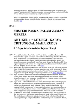 183
Sakramen-sakramen. Tradisi bersama dari Gereja Timur dan Barat menamakan cara
baru ini "tata sakramental". Tata ini merupakan penyampaian buah-buah misteri Paska
Kristus dalam perayaan liturgi Gereja yang "sakramental".
Maka kita menjelaskan terlebih dahulu "pemberian sakramental" (Bab 1) dan sesudah
itu menampilkan dengan lebih jelas kodrat dan ciri-ciri hakiki dari perayaan liturgi
(Bab II). 739
BAB I
MISTERI PASKA DALAM ZAMA"
GEREJA
ARTIKEL 1 * LITURGI - KARYA
TRITU"GGAL MAHA KUDUS
I. * Bapa Adalah Asal dan Tujuan Liturgi
1077 "Terpujilah Allah dan Bapa Tuhan kita Yesus Kristus yang dalam Kristus telah
mengaruniakan kepada kita segala berkat rohani di dalam surga. Sebab di dalam Dia,
Allah telah memilih kita sebelum dunia dijadikan, supaya kita kudus dan tidak
bercacat di hadapan-Nya. Dalam kasih Ia telah menentukan kita dari semula oleh
Yesus Kristus untuk menjadi anak-anak-Nya, sesuai dengan kerelaan kehendak-Nya,
supaya terpujilah kasih karunia-Nya yang mulia, yang dikaruniakan-Nya kepada kita
di dalam Dia yang dikasih-Nya" (Ef 1:3-6). 492
1078 Memberkati adalah satu tindakan ilahi, yang memberi hidup, dan asal mulanya adalah
Bapa. Berkat-Nya [bene-dictio, eu-logia] adalah serentak sabda dan anugerah. Kalau
dihubungkan dengan manusia, maka perkataan "berkat" itu berarti penyembahan dan
penyerahan diri kepada Pencipta dengan ucapan terima kasih. 2626, 2637-2638
1079 Sejak awal mula sampai akhir zaman seluruh karya Allah adalah berkat. Mulai dari
kidung liturgi tentang penciptaan pertama sampai kepada lagu pujian di dalam
Yerusalem surgawi, para pengarang yang diilhami mewartakan rencana keselamatan
sebagai berkat ilahi yang tidak ada batasnya.
1080 Sejak awal, Allah memberkati makhluk hidup, terutama pria dan wanita. Perjanjian
dengan Nuh dan dengan segala makhluk hidup membaharui berkat kesuburan ini
kendati oleh dosa manusia tanah "dikutuk". Tetapi sejak Abraham berkat ilahi
meresapi sejarah manusia yang berjalan menuju kematian, supaya mengarahkannya
kembali menuju kehidupan, menuju asalnya. Oleh ketaatan Abraham, bapa "orang-
orang yang percaya" yang menerima berkat itu, dimulailah sejarah keselamatan.
1081 Berkat-berkat ilahi tampak kelihatan dalam peristiwa-peristiwa yang mengagumkan
dan yang membawa keselamatan: dalam kelahiran Ishak, keluaran dari Mesir (Paska
dan Exodus), penyerahan tanah terjanji, pemilihan Daud, kehadiran Allah dalam
kenisah, pembuangan yang membersihkan dan kembalinya satu "sisa kecil". Hukum,
 