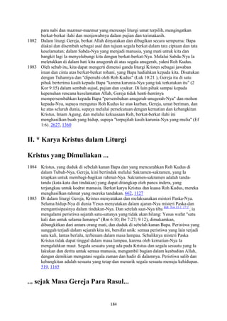 184
para nabi dan mazmur-mazmur yang meresapi liturgi umat terpilih, mengingatkan
berkat-berkat ilahi dan menjawabnya dalam pujian dan terimakasih.
1082 Dalam liturgi Gereja, berkat Allah dinyatakan dan dibagikan secara sempurna: Bapa
diakui dan disembah sebagai asal dan tujuan segala berkat dalam tata ciptaan dan tata
keselamatan; dalam Sabda-Nya yang menjadi manusia, yang mati untuk kita dan
bangkit lagi Ia menyelubungi kita dengan berkat-berkat-Nya. Melalui Sabda-Nya Ia
meletakkan di dalam hati kita anugerah di atas segala anugerah, yakni Roh Kudus.
1083 Oleh sebab itu, kita dapat mengerti dimensi ganda liturgi Kristen sebagai jawaban
iman dan cinta atas berkat-berkat rohani, yang Bapa hadiahkan kepada kita. Disatukan
dengan Tuhannya dan "dipenuhi oleh Roh Kudus" (Luk 10:21 ), Gereja itu di satu
pihak berterima kasih kepada Bapa "karena karunia-Nya yang tak terkatakan itu" (2
Kor 9:15) dalam sembah sujud, pujian dan syukur. Di lain pihak sampai kepada
kepenuhan rencana keselamatan Allah, Gereja tidak henti-hentinya
mempersembahkan kepada Bapa "persembahan anugerah-anugerah-Nya" dan mohon
kepada-Nya, supaya mengutus Roh Kudus ke atas kurban, Gereja, umat beriman, dan
ke atas seluruh dunia, supaya melalui persekutuan dengan kematian dan kebangkitan
Kristus, Imam Agung, dan melalui kekuasaan Roh, berkat-berkat ilahi ini
menghasilkan buah yang hidup, supaya "terpujilah kasih karunia-Nya yang mulia" (Ef
1:6). 2627, 1360
II. * Karya Kristus dalam Liturgi
Kristus yang Dimuliakan ...
1084 Kristus, yang duduk di sebelah kanan Bapa dan yang mencurahkan Roh Kudus di
dalam Tubuh-Nya, Gereja, kini bertindak melalui Sakramen-sakramen, yang Ia
tetapkan untuk membagi-bagikan rahmat-Nya. Sakramen-sakramen adalah tanda-
tanda (kata-kata dan tindakan) yang dapat ditangkap oleh panca indera, yang
terjangkau untuk kodrat manusia. Berkat karya Kristus dan kuasa Roh Kudus, mereka
menghasilkan rahmat yang mereka tandakan. 662, 1127
1085 Di dalam liturgi Gereja, Kristus menyatakan dan melaksanakan misteri Paska-Nya.
Selama hidup-Nya di dunia Yesus menyatakan dalam ajaran-Nya misteri Paska dan
mengantisipasinya dalam tindakan-Nya. Dan setelah saat-Nya tiba Bdk. Yoh 13:1; 17:1.
, ia
mengalami peristiwa sejarah satu-satunya yang tidak akan hilang: Yesus wafat "satu
kali dan untuk selama-lamanya" (Rm 6:10; Ibr 7:27; 9:12), dimakamkan,
dibangkitkan dari antara orang mati, dan duduk di sebelah kanan Bapa. Peristiwa yang
sungguh terjadi dalam sejarah kita ini, bersifat unik: semua peristiwa yang lain terjadi
satu kali, lantas berlalu, terbenam dalam masa lampau. Sebaliknya misteri Paska
Kristus tidak dapat tinggal dalam masa lampau, karena oleh kematian-Nya Ia
mengalahkan maut. Segala sesuatu yang ada pada Kristus dan segala sesuatu yang Ia
lakukan dan derita untuk semua manusia, mengambil bagian dalam keabadian Allah,
dengan demikian mengatasi segala zaman dan hadir di dalamnya. Peristiwa salib dan
kebangkitan adalah sesuatu yang tetap dan menarik segala sesuatu menuju kehidupan.
519, 1165
... sejak Masa Gereja Para Rasul...
 