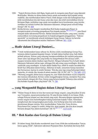 185
1086 "Seperti Kristus diutus oleh Bapa, begitu pula Ia mengutus para Rasul yang dipenuhi
Roh Kudus. Mereka itu diutus bukan hanya untuk mewartakan Injil kepada semua
makhluk, dan memberitakan bahwa Putera Allah dengan wafat dan kebangkitan-Nya
telah membebaskan kita dari kuasa setan dan maut, dan telah memindahkan kita ke
Kerajaan Bapa; melainkan juga untuk mewujudkan karya keselamatan yang mereka
wartakan itu melalui kurban dan Sakramen-sakramen, sebagai pusat seluruh hidup
liturgis" (SC 6). 858
1087 Ketika Kristus yang bangkit memberikan Roh Kudus kepada para Rasul, Ia
mempercayakan wewenang pengudusan-Nya kepada mereka Bdk. Yoh 20:21-23.
: para Rasul
menjadi tanda sakramental Kristus. Berkat kekuatan Roh Kudus yang sama, mereka
menyerahkan wewenang pengudusan itu kepada pengganti-penggantinya. "Suksesi
apostolik" ini membentuk seluruh kehidupan liturgi Gereja. Suksesi itu bersifat
sakramental dan dilanjutkan melalui Sakramen Tahbisan. 861, 1536
... Hadir dalam Liturgi Duniawi...
1088 "Untuk melaksanakan karya sebesar itu, Kristus selalu mendampingi Gereja-Nya,
terutama dalam kegiatan-kegiatan liturgis. Ia hadir dalam kurban misa, baik dalam
pribadi pelayan, 'karena yang sekarang mempersembahkan diri melalui pelayanan
imam sama saja dengan Dia yang ketika itu mengurbankan Diri di kayu salib',
maupun terutama dalam (kedua) rupa Ekaristi. Dengan kekuatan-Nya Ia hadir dalam
Sakramen-Sakramen sekian rupa, sehingga bila ada orang yang membaptis, Kristus
sendirilah yang membaptis. Ia hadir dalam Sabda-Nya, sebab Ia sendiri bersabda bila
Kitab Suci dibacakan dalam Gereja. Akhirnya Ia hadir, sementara Gereja memohon
dan bermazmur, karena Ia sendiri berjanji: 'bila dua atau tiga orang berkumpul dalam
nama-Ku, di situlah Aku berada di antara mereka' (Mt 18:20)" (SC 7). 776, 669, 1373
1089 "Memang sungguh, dalam karya seagung itu, saat Allah dimuliakan secara sempurna
dan manusia dikuduskan, Kristus selalu menggabungkan Gereja, mempelai-Nya yang
amat terkasih, dengan diri-Nya, Gereja yang berseru kepada Tuhannya dan melalui
Dia berbakti kepada Bapa yang kekal" (SC 7). 796
... yang Mengambil Bagian dalam Liturgi Surgawi
1090 "Dalam liturgi di dunia ini kita ikut mencicipi liturgi surgawi, yang dirayakan di kota
suci Yerusalem, tujuan penziarahan kita. Di sana Kristus duduk di sisi kanan Allah,
sebagai Pelayan tempat suci dan kemah yang sejati. Bersama dengan segenap bala
tentara surgawi kita melambungkan kidung kemuliaan kepada Tuhan. Sementara
menghormati dan mengenangkan para kudus, kita berharap akan ikut serta dalam
persekutuan dengan mereka. Kita mendambakan Tuhan kita Yesus Kristus,
Penyelamat kita, sampai Ia sendiri, hidup kita, akan tampak, dan kita akan tampak
bersama dengan-Nya dalam kemuliaan" (SC 8) Bdk. LG 50.
. 1137-1139
III. * Roh Kudus dan Gereja di Dalam Liturgi
1091 Di dalam liturgi, Roh Kudus membentuk iman Umat Allah dan melaksanakan "karya-
karya agung Allah", Sakramen-sakramen Perjanjian Baru. Kerinduan dan karya Roh
 