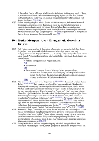 186
di dalam hati Gereja ialah agar kita hidup dari kehidupan Kristus yang bangkit. Kalau
Ia menemukan di dalam kita jawaban beriman yang digerakkan oleh-Nya, tibalah
saatnya untuk kerja sama yang sebenarnya: liturgi menjadi karya bersama dari Roh
Kudus dan Gereja. 798, 1108
1092 Dalam membagi-bagikan misteri Kristus secara sakramental, Roh Kudus bertindak
dengan cara yang sama seperti dalam masa-masa tata keselamatan yang lain: Ia
mempersiapkan Gereja untuk pertemuan dengan Tuhan; Ia mengingatkan dan
membuat Kristus tampak bagi iman umat; Ia menghadirkan dan mewujudkan misteri
Kristus oleh kekuatan-Nya yang mengubah. Sebagai Roh persekutuan, Ia menyatukan
Gereja dengan kehidupan dan perutusan Kristus. 737
Roh Kudus Mempersiapkan Orang untuk Menerima
Kristus
1093 Roh Kudus menyelesaikan di dalam tata sakramental apa yang dipralukiskan dalam
Perjanjian Lama. Karena Gereja Kristus sudah "dipersiapkan atas cara yang
mengagumkan dalam Perjanjian Lama" (LG 2), liturgi Gereja mempertahankan unsur-
unsur ibadah Perjanjian Lama sebagai satu bagian hakiki yang tidak dapat diganti dan
menerimanya:
• pertama-tama pembacaan Perjanjian Lama;
762
• doa mazmur;
121
• dan terutama kenangan akan peristiwa-peristiwa yang membawa
keselamatan, dan kenyataan-kenyataan yang telah terpenuhi di dalam
misteri Kristus (janji dan perjanjian, eksodus dan paska, kerajaan dan
kenisah, pembuangan & kedatangan kembali).
2585
1094 Atas dasar kesaksian dari kedua Perjanjian itu Bdk. DV 14-16.
, disusunlah katekese Paska
Tuhan Bdk. Luk 24:13-49.
lalu katekese para Rasul dan bapa-bapa Gereja. Katekese ini
menyingkapkan apa yang tersembunyi dalam huruf-huruf Perjanjian Lama: misteri
Kristus. Katekese itu dinamakan "katekese tipologis" karena ia menyingkapkan hal-
hal baru yang dibawa oleh Kristus berdasarkan "rupa-rupa" [tipe] yang menyatakan
Dia dalam kejadian-kejadian, dalam kata-kata dan lambang-lambang Perjanjian Lama.
Kalau orang melihatnya secara baru dalam Roh kebenaran dari pihak Kristus, di-
nyatakanlah "pralambang-pralambang" ini Bdk. 2Kor 3:14-16.
. Air bah dan bahtera Nuh
menandakan lebih dahulu keselamatan oleh Pembaptisan Bdk. 1 Ptr 3:21.
, yang sama itu
juga awan dan penyeberangan melalui Laut Merah. Air dari batu wadas adalah
pralambang dari anugerah-anugerah rohani Kristus Bdk. 1 Kor 10:1-6.
; manna di padang
gurun menunjuk kepada Ekaristi, "roti yang benar dari surga" (Yoh 6:32). 128-130
1095 Karena itu Gereja - khususnya pada masa Adven, Prapaska dan terutama pada Malam
Paska - membaca dan menghayati lagi peristiwa-peristiwa sejarah keselamatan itu
dalam liturginya "pada hari ini". Tetapi ini pun menuntut bahwa katekese membantu
umat beriman untuk membuka dirinya terhadap pengertian spiritual dari tata
keselamatan ini sebagaimana liturgi Gereja menyingkapkannya dan menyanggupkan
kita untuk mengalaminya. 281, 117
1096 Liturgi Yahudi dan Kristen. Pengetahuan yang lebih baik mengenai iman dan
kehidupan rohani bangsa Yahudi, seperti yang masih diakui dan dihayati dewasa ini,
 