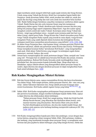 187
dapat membantu untuk mengerti lebih baik aspek-aspek tertentu dari liturgi Kristen.
Untuk orang-orang Yahudi dan Kristen, Kitab Suci merupakan bagian hakiki dari
liturginya: untuk pewartaan Sabda Allah, untuk jawaban atas sabda ini, untuk doa
pujian dan doa bagi orang hidup dan mati serta untuk doa memohon belas kasihan
ilahi. Ibadat Sabda dengan bentuknya yang khas mempunyai sumbernya dalam agama
Yahudi. Ibadat Harian dan teks serta rumusan liturgi yang lain mempunyai
padanannya dalam agama Yahudi; demikian pula rumusan-rumusan doa-doa yang
paling kita junjung tinggi seperti umpamanya Bapa Kami. Juga doa syukur agung
mengikuti contoh-contoh dari tradisi Yahudi. Kemiripan antara liturgi Yahudi dan
Kristen - tetapi juga perbedaan isinya - menjadi nyata terutama pada hari-hari raya
tahun Liturgi, seperti pesta Paska. Warga Kristen dan Yahudi merayakan pesta Paska:
warga Yahudi mengalami Paska sejarah yang terarah ke masa depan; warga Kristen
mengalami Paska yang sudah dipenuhi dalam kematian dan kebangkitan Kristus,
walaupun masih harus menantikan penyelesaiannya yang definitif. 1174, 1352, 840
1097 Di dalam liturgi Perjanjian Baru, tiap kegiatan liturgi, terutama perayaan Ekaristi dan
Sakramen-sakramen, adalah satu pertemuan antara Kristus dan (Gereja. Perhimpunan
liturgi merupakan kesatuan berkat "persekutuan Roh Kudus", yang mengumpulkan
anak-anak Allah dalam Tubuh Kristus yang tunggal. Ia melampaui segala ikatan
manusiawi, nasional, budaya, dan sosial.
1098 Jemaat harus mempersiapkan diri untuk pertemuan dengan Tuhan, menjadi satu "umat
yang rela". Persiapan hati ini adalah karya bersama Roh Kudus dan jemaat, terutama
pejabat-pejabatnya. Rahmat Roh Kudus berusaha untuk membangkitkan iman,
pertobatan hati, dan penyesuaian kepada kehendak Bapa. Sikap-sikap batin ini
diandaikan, supaya rahmat-rahmat yang dianugerahkan dalam perayaan liturgi itu
sendiri, dapat diterima dan dengan demikian perayaan ini dapat menghasilkan buah-
buah untuk kehidupan baru. 1430
Roh Kudus Mengingatkan Misteri Kristus
1099 Roh dan Gereja bekerja sama, supaya menunjukkan Kristus dan karya keselamatan-
Nya dalam liturgi. Pada tempat pertama, dalam perayaan Ekaristi, dan - atas cara yang
mirip - dalam Sakramen-Sakramen lain, liturgi adalah perayaan kenangan akan
misteri keselamatan. Roh Kudus adalah ingatan Gereja yang hidup Bdk. Yoh 14:26.
. 91
1100 Sabda Allah. Roh Kudus mengingatkan perhimpunan liturgi pertama-tama Akan arti
dari peristiwa keselamatan, dengan memberi kehidupan kepada Sabda Allah, supaya
ia dapat diterima dan dilaksanakan dalam kehidupan.
"Dalam perayaan liturgi, Kitab Suci sangat penting. Sebab dari Kitab Sucilah
dikutip bacaan-bacaan, yang dibacakan dan dijelaskan dalam homili, serta
mazmur-mazmur yang dinyanyikan. Dan karena ilham serta jiwa Kitab
Sucilah dilambungkan permohonan, doa-doa dan madah-madah liturgi; dari
padanya pula upacara serta lambang-lambang memperoleh maknanya (SC 24).
1154, 103, 131
1101 Roh Kudus menganugerahkan kepada para lektor dan pendengar, sesuai dengan daya
terima hatinya, pengertian rohani mengenai Sabda Allah. Oleh perkataan, tindakan,
dan lambang, yang membentuk kerangka dasar perayaan liturgi, ia menghantar umat
beriman dan para pejabat ke dalam hubungan yang hidup dengan Kristus, Sabda dan
 