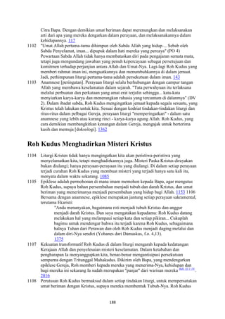 188
Citra Bapa. Dengan demikian umat beriman dapat merenungkan dan melaksanakan
arti dari apa yang mereka dengarkan dalam perayaan, dan melaksanakannya dalam
kehidupannya. 117
1102 "Umat Allah pertama-tama dihimpun oleh Sabda Allah yang hidup.... Sebab oleh
Sabda Penyelamat, iman... dipupuk dalam hati mereka yang percaya" (PO 4)
Pewartaan Sabda Allah tidak hanya membataskan diri pada pengajaran semata mata,
tetapi juga mengundang jawaban yang penuh kepercayaan sebagai persetujuan dan
komitmen terhadap perjanjian antara Allah dan Umat-Nya. Lagi-lagi Roh Kudus yang
memberi rahmat iman ini, menguatkannya dan menumbuhkannya di dalam jemaat.
Jadi, perhimpunan liturgi pertama-tama adalah persekutuan dalam iman. 143
1103 Anamnese [peringatan]. Perayaan liturgi selalu berhubungan dengan campur tangan
Allah yang membawa keselamatan dalam sejarah. "Tata perwahyuan itu terlaksana
melalui perbuatan dan perkataan yang amat erat terjalin sehingga... kata-kata
menyiarkan karya-karya dan menerangkan rahasia yang tercantum di dalanmya" (DV
2). Dalam ibadat sabda, Roh Kudus mengingatkan jemaat kepada segala sesuatu, yang
Kristus telah lakukan untuk kita. Sesuai dengan kodriat tindakan-tindakan liturgi dan
ritus-ritus dalam pelbagai Gereja, perayaan liturgi "memperingatkan" - dalam satu
anamnese yang lebih atau kurang rinci - karya-karya agung Allah. Roh Kudus, yang
cara demikian membangkitkan kenangan dalam Gereja, mengajak untuk berterima
kasih dan memuja [doksologi]. 1362
Roh Kudus Menghadirkan Misteri Kristus
1104 Liturgi Kristen tidak hanya mengingatkan kita akan peristiwa-peristiwa yang
menyelamatkan kita, tetapi menghadirkannya juga. Misteri Paska Kristus dirayakan
bukan diulangi; hanya perayaan-perayaan itu yang diulangi. Di dalam setiap perayaan
terjadi curahan Roh Kudus yang membuat misteri yang terjadi hanya satu kali itu,
menyata dalam waktu sekarang. 1085
1105 Epiklese adalah permohonan di mana imam memohon kepada Bapa, agar mengutus
Roh Kudus, supaya bahan persembahan menjadi tubuh dan darah Kristus, dan umat
beriman yang menerimanya menjadi persembahan yang hidup bagi Allah. 1153 1106
Bersama dengan anamnese, epiklese merupakan jantung setiap perayaan sakramental,
terutama Ekaristi:
"Anda menanyakan, bagaimana roti menjadi tubuh Kristus dan anggur
menjadi darah Kristus. Dan saya mengatakan kepadamu: Roh Kudus datang
melakukan hal yang melampaui setiap kata dan setiap pikiran... Cukuplah
bagimu untuk mendengar bahwa itu terjadi karena Roh Kudus, sebagaimana
halnya Tuhan dari Perawan dan oleh Roh Kudus menjadi daging melalui dan
dalam diri-Nya sendiri (Yohanes dari Damaskus, f.o. 4,13).
1375
1107 Kekuatan transformatif Roh Kudus di dalam liturgi mengarah kepada kedatangan
Kerajaan Allah dan penyelesaian misteri keselamatan. Dalam ketabahan dan
pengharapan Ia menyanggupkan kita, benar-benar mengantisipasi persekutuan
sempurna dengan Tritunggal Mahakudus. Dikirim oleh Bapa, yang mendengarkan
epiklese Gereja, Roh memberi kepada mereka yang menerima-Nya, kehidupan dan
bagi mereka ini sekarang Ia sudah merupakan "panjar" dari warisan mereka Bdk. Ef 1:14.
.
2816
1108 Perutusan Roh Kudus bermaksud dalam setiap tindakan liturgi, untuk mempersatukan
umat beriman dengan Kristus, supaya mereka membentuk Tubuh-Nya. Roh Kudus
 