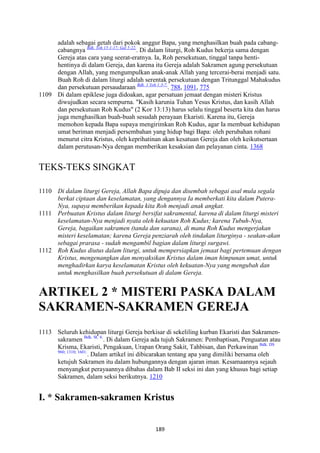 189
adalah sebagai getah dari pokok anggur Bapa, yang menghasilkan buah pada cabang-
cabangnya Bdk. Yoh 15:1-17; Gal 5:22.
. Di dalam liturgi, Roh Kudus bekerja sama dengan
Gereja atas cara yang seerat-eratnya. Ia, Roh persekutuan, tinggal tanpa henti-
hentinya di dalam Gereja, dan karena itu Gereja adalah Sakramen agung persekutuan
dengan Allah, yang mengumpulkan anak-anak Allah yang tercerai-berai menjadi satu.
Buah Roh di dalam liturgi adalah serentak persekutuan dengan Tritunggal Mahakudus
dan persekutuan persaudaraan Bdk. 1 Yoh 1:3-7.
. 788, 1091, 775
1109 Di dalam epiklese juga didoakan, agar persatuan jemaat dengan misteri Kristus
diwujudkan secara sempurna. "Kasih karunia Tuhan Yesus Kristus, dan kasih Allah
dan persekutuan Roh Kudus" (2 Kor 13:13) harus selalu tinggal beserta kita dan harus
juga menghasilkan buah-buah sesudah perayaan Ekaristi. Karena itu, Gereja
memohon kepada Bapa supaya mengirimkan Roh Kudus, agar Ia membuat kehidupan
umat beriman menjadi persembahan yang hidup bagi Bapa: oleh perubahan rohani
menurut citra Kristus, oleh keprihatinan akan kesatuan Gereja dan oleh keikutsertaan
dalam perutusan-Nya dengan memberikan kesaksian dan pelayanan cinta. 1368
TEKS-TEKS SINGKAT
1110 Di dalam liturgi Gereja, Allah Bapa dipuja dan disembah sebagai asal mula segala
berkat ciptaan dan keselamatan, yang dengannya Ia memberkati kita dalam Putera-
:ya, supaya memberikan kepada kita Roh menjadi anak angkat.
1111 Perbuatan Kristus dalam liturgi bersifat sakramental, karena di dalam liturgi misteri
keselamatan-:ya menjadi nyata oleh kekuatan Roh Kudus; karena Tubuh-:ya,
Gereja, bagaikan sakramen (tanda dan sarana), di mana Roh Kudus mengerjakan
misteri keselamatan; karena Gereja penziarah oleh tindakan liturginya - seakan-akan
sebagai prarasa - sudah mengambil bagian dalam liturgi surgawi.
1112 Roh Kudus diutus dalam liturgi, untuk mempersiapkan jemaat bagi pertemuan dengan
Kristus, mengenangkan dan menyaksikan Kristus dalam iman himpunan umat, untuk
menghadirkan karya keselamatan Kristus oleh kekuatan-:ya yang mengubah dan
untuk menghasilkan buah persekutuan di dalam Gereja.
ARTIKEL 2 * MISTERI PASKA DALAM
SAKRAME"-SAKRAME" GEREJA
1113 Seluruh kehidupan liturgi Gereja berkisar di sekeliling kurban Ekaristi dan Sakramen-
sakramen Bdk. SC 6.
. Di dalam Gereja ada tujuh Sakramen: Pembaptisan, Penguatan atau
Krisma, Ekaristi, Pengakuan, Urapan Orang Sakit, Tahbisan, dan Perkawinan Bdk. DS
960; 1310; 1601.
. Dalam artikel ini dibicarakan tentang apa yang dimiliki bersama oleh
ketujuh Sakramen itu dalam hubungannya dengan ajaran iman. Kesamaannya sejauh
menyangkut perayaannya dibahas dalam Bab II seksi ini dan yang khusus bagi setiap
Sakramen, dalam seksi berikutnya. 1210
I. * Sakramen-sakramen Kristus
 