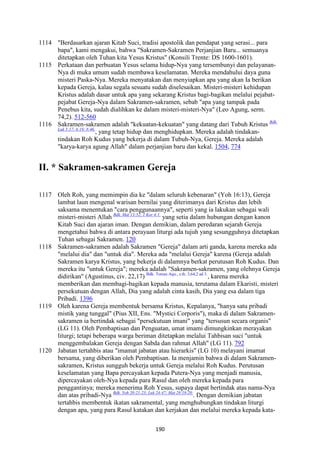190
1114 "Berdasarkan ajaran Kitab Suci, tradisi apostolik dan pendapat yang serasi... para
bapa", kami mengakui, bahwa "Sakramen-Sakramen Perjanjian Baru... semuanya
ditetapkan oleh Tuhan kita Yesus Kristus" (Konsili Trente: DS 1600-1601).
1115 Perkataan dan perbuatan Yesus selama hidup-Nya yang tersembunyi dan pelayanan-
Nya di muka umum sudah membawa keselamatan. Mereka mendahului daya guna
misteri Paska-Nya. Mereka menyatakan dan menyiapkan apa yang akan Ia berikan
kepada Gereja, kalau segala sesuatu sudah diselesaikan. Misteri-misteri kehidupan
Kristus adalah dasar untuk apa yang sekarang Kristus bagi-bagikan melalui pejabat-
pejabat Gereja-Nya dalam Sakramen-sakramen, sebab "apa yang tampak pada
Penebus kita, sudah dialihkan ke dalam misteri-misteri-Nya" (Leo Agung, serm.
74,2). 512-560
1116 Sakramen-sakramen adalah "kekuatan-kekuatan" yang datang dari Tubuh Kristus Bdk.
Luk 5:17; 6:19; 8:46.
, yang tetap hidup dan menghidupkan. Mereka adalah tindakan-
tindakan Roh Kudus yang bekerja di dalam Tubuh-Nya, Gereja. Mereka adalah
"karya-karya agung Allah" dalam perjanjian baru dan kekal. 1504, 774
II. * Sakramen-sakramen Gereja
1117 Oleh Roh, yang memimpin dia ke "dalam seluruh kebenaran" (Yoh 16:13), Gereja
lambat laun mengenal warisan bernilai yang diterimanya dari Kristus dan lebih
saksama menentukan "cara penggunaannya", seperti yang ia lakukan sebagai wali
misteri-misteri Allah Bdk. Mat 13:52; 1 Kor 4:1.
yang setia dalam hubungan dengan kanon
Kitab Suci dan ajaran iman. Dengan demikian, dalam peredaran sejarah Gereja
mengetahui bahwa di antara perayaan liturgi ada tujuh yang sesungguhnya ditetapkan
Tuhan sebagai Sakramen. 120
1118 Sakramen-sakramen adalah Sakramen "Gereja" dalam arti ganda, karena mereka ada
"melalui dia" dan "untuk dia". Mereka ada "melalui Gereja" karena (Gereja adalah
Sakramen karya Kristus, yang bekerja di dalamnya berkat perutusan Roh Kudus. Dan
mereka itu "untuk Gereja"; mereka adalah "Sakramen-sakramen, yang olehnya Gereja
didirikan" (Agustinus, civ. 22,17) Bdk. Tomas Aqu., s.th. 3,64,2 ad 3.
, karena mereka
memberikan dan membagi-bagikan kepada manusia, terutama dalam Ekaristi, misteri
persekutuan dengan Allah, Dia yang adalah cinta kasih, Dia yang esa dalam tiga
Pribadi. 1396
1119 Oleh karena Gereja membentuk bersama Kristus, Kepalanya, "hanya satu pribadi
mistik yang tunggal" (Pius XII, Ens. "Mystici Corporis"), maka di dalam Sakramen-
sakramen ia bertindak sebagai "persekutuan imani" yang "tersusun secara organis"
(LG 11). Oleh Pembaptisan dan Penguatan, umat imami dimungkinkan merayakan
liturgi; tetapi beberapa warga beriman ditetapkan melalui Tahbisan suci "untuk
menggembalakan Gereja dengan Sabda dan rahmat Allah" (LG 11). 792
1120 Jabatan tertahbis atau "imamat jabatan atau hierarkis" (LG 10) melayani imamat
bersama, yang diberikan oleh Pembaptisan. Ia menjamin bahwa di dalam Sakramen-
sakramen, Kristus sungguh bekerja untuk Gereja melalui Roh Kudus. Perutusan
keselamatan yang Bapa percayakan kepada Putera-Nya yang menjadi manusia,
dipercayakan oleh-Nya kepada para Rasul dan oleh mereka kepada para
penggantinya; mereka menerima Roh Yesus, supaya dapat bertindak atas nama-Nya
dan atas pribadi-Nya Bdk. Yoh 20:21-23; Luk 24:47; Mat 28:18-20.
. Dengan demikian jabatan
tertahbis membentuk ikatan sakramental, yang menghubungkan tindakan liturgi
dengan apa, yang para Rasul katakan dan kerjakan dan melalui mereka kepada kata-
 