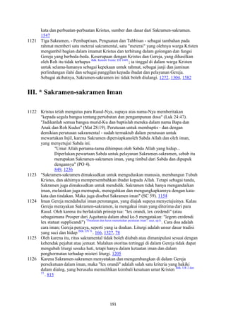 191
kata dan perbuatan-perbuatan Kristus, sumber dan dasar dari Sakramen-sakramen.
1547
1121 Tiga Sakramen, - Pembaptisan, Penguatan dan Tahbisan - sebagai tambahan pada
rahmat memberi satu meterai sakramental, satu "meterai" yang olehnya warga Kristen
mengambil bagian dalam imamat Kristus dan terhitung dalam golongan dan fungsi
Gereja yang berbeda-beda. Keserupaan dengan Kristus dan Gereja, yang dihasilkan
oleh Roh itu tidak terhapus Bdk. Konsili Trente: DS 1609.
; ia tinggal di dalam warga Kristen
untuk selama-lamanya sebagai kepekaan untuk rahmat, sebagai janji dan jaminan
perlindungan ilahi dan sebagai panggilan kepada ibadat dan pelayanan Gereja.
Sebagai akibatnya, Sakramen-sakramen ini tidak boleh diulangi. 1272, 1304, 1582
III. * Sakramen-sakramen Iman
1122 Kristus telah mengutus para Rasul-Nya, supaya atas nama-Nya memberitakan
"kepada segala bangsa tentang pertobatan dan pengampunan dosa" (Luk 24:47).
"Jadikanlah semua bangsa murid-Ku dan baptislah mereka dalam nama Bapa dan
Anak dan Roh Kudus" (Mat 28:19). Perutusan untuk membaptis - dan dengan
demikian perutusan sakramental - sudah termaktub dalam perutusan untuk
mewartakan Injil, karena Sakramen dipersiapkanoleh Sabda Allah dan oleh iman,
yang menyetujui Sabda ini.
"Umat Allah pertama-tama dihimpun oleh Sabda Allah yang hidup...
Diperlukan pewartaan Sabda untuk pelayanan Sakramen-sakramen, sebab itu
merupakan Sakramen-sakramen iman, yang timbul dari Sabda dan dipupuk
dengannya" (PO 4).
849, 1236
1123 "Sakramen-sakramen dimaksudkan untuk menguduskan manusia, membangun Tubuh
Kristus, dan akhirnya mempersembahkan ibadat kepada Allah. Tetapi sebagai tanda,
Sakramen juga dimaksudkan untuk mendidik. Sakramen tidak hanya mengandaikan
iman, melainkan juga memupuk, meneguhkan dan mengungkapkannya dengan kata-
kata dan tindakan. Maka juga disebut Sakramen iman" (SC 59). 1154
1124 Iman Gereja mendahului iman perorangan, yang diajak supaya menyetujuinya. Kalau
Gereja merayakan Sakramen-sakramen, ia mengakui iman yang diterima dari para
Rasul. Oleh karena itu berlakulah prinsip tua: "lex orandi, lex credendi" (atau
sebagaimana Prosper dari Aquitania dalam abad ke-5 mengatakan: "legem credendi
lex statuat supplicandi") "Peraturan doa harus menentukan peraturan iman": auct. ep.8.
. Cara doa adalah
cara iman; Gereja percaya, seperti yang ia doakan. Liturgi adalah unsur dasar tradisi
yang suci dan hidup Bdk. DV 8.
. 166, 1327, 78
1125 Oleh karena itu, ritus sakramental tidak boleh diubah atau dimanipulasi sesuai dengan
kehendak pejabat atau jemaat. Malahan otoritas tertinggi di dalam Gereja tidak dapat
mengubah liturgi sesuka hati, tetapi hanya dalam ketaatan iman dan dalam
penghormatan terhadap misteri liturgi. 1205
1126 Karena Sakramen-sakramen menyatakan dan mengembangkan di dalam Gereja
persekutuan dalam iman, maka "lex orandi" adalah salah satu kriteria yang hakiki
dalam dialog, yang berusaha memulihkan kembali kesatuan umat Kristen Bdk. UR 2 dan
15.
. 815
 