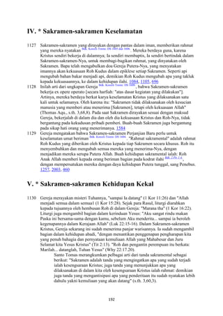 192
IV. * Sakramen-sakramen Keselamatan
1127 Sakramen-sakramen yang dirayakan dengan pantas dalam iman, memberikan rahmat
yang mereka nyatakan Bdk. Konsili Trente: DS 1605 dan 1606.
. Mereka berdaya guna, karena
Kristus sendiri bekerja di dalamnya; Ia sendiri membaptis, Ia sendiri bertindak dalam
Sakramen-sakramen-Nya, untuk membagi-bagikan rahmat, yang dinyatakan oleh
Sakramen. Bapa telah mengabulkan doa Gereja Putera-Nya, yang menyatakan
imannya akan kekuasaan Roh Kudus dalam epiklese setiap Sakramen. Seperti api
mengubah bahan bakar menjadi api, demikian Roh Kudus mengubah apa yang takluk
kepada kekuasaannya, ke dalam kehidupan ilahi. 1084, 1105, 696
1128 Inilah arti dari ungkapan Gereja Bdk. Konsili Trente: DS 1608.
, bahwa Sakramen-sakramen
bekerja ex opere operato [secara harfiah: "atas dasar kegiatan yang dilakukan"].
Artinya, mereka berdaya berkat karya keselamatan Kristus yang dilaksanakan satu
kali untuk selamanya. Oleh karena itu: "Sakramen tidak dilaksanakan oleh kesucian
manusia yang memberi atau menerima [Sakramen], tetapi oleh kekuasaan Allah"
(Thomas Aqu., s.th. 3,68,8). Pada saat Sakramen dirayakan sesuai dengan maksud
Gereja, bekerjalah di dalam dia dan oleh dia kekuasaan Kristus dan Roh-Nya, tidak
bergantung pada kekudusan pribadi pemberi. Buah-buah Sakramen juga bergantung
pada sikap hati orang yang menerimanya. 1584
1129 Gereja mengatakan bahwa Sakramen-sakramen Perjanjian Baru perlu untuk
keselamatan umat beriman Bdk. Konsili Trente: DS 1604.
. "Rahmat sakramental" adalah rahmat
Roh Kudus yang diberikan oleh Kristus kepada tiap Sakramen secara khusus. Roh itu
menyembuhkan dan mengubah semua mereka yang menerima-Nya, dengan
menjadikan mereka serupa Putera Allah. Buah kehidupan sakramental ialah: Roh
Anak Allah memberi kepada orang beriman bagian pada kodrat ilahi Bdk. 2 Ptr 1:4.
,
dengan mempersatukan mereka dengan daya kehidupan Putera tunggal, sang Penebus.
1257, 2003, 460
V. * Sakramen-sakramen Kehidupan Kekal
1130 Gereja merayakan misteri Tuhannya, "sampai Ia datang" (1 Kor 11:26) dan "Allah
menjadi semua dalam semua1 (1 Kor 15:28). Sejak para Rasul, liturgi diarahkan
kepada tujuannya oleh hembusan Roh di dalam Gereja: "Marana tha" (1 Kor 16:22).
Liturgi juga mengambil bagian dalam kerinduan Yesus: "Aku sangat rindu makan
Paska ini bersama-sama dengan kamu, sebelum Aku menderita... sampai ia beroleh
kegenapannya dalam Kerajaan Allah" (Luk 22:15-16). Dalam Sakramen-sakramen
Kristus, Gereja sekarang ini sudah menerima panjar warisannya. Ia sudah mengambil
bagian dalam kehidupan abadi, "dengan menantikan penggenapan pengharapan kita
yang penuh bahagia dan pernyataan kemuliaan Allah yang Mahabesar dan Juru
Selamat kita Yesus Kristus" (Tit 2:13). "Roh dan pengantin perempuan itu berkata:
Marilah... datanglah, Tuhan Yesus" (Why 22:17.20).
Santo Tomas merangkumkan pelbagai arti dari tanda sakramental sebagai
berikut: "Sakramen adalah tanda yang mengingatkan apa yang sudah terjadi
ialah kesengsaraan Kristus; juga tanda yang menunjukkan apa yang
dilaksanakan di dalam kita oleh kesengsaraan Kristus ialah rahmat: demikian
juga tanda yang mengantisipasi apa yang penderitaan itu sudah nyatakan lebih
dahulu yakni kemuliaan yang akan datang" (s.th. 3,60,3).
 