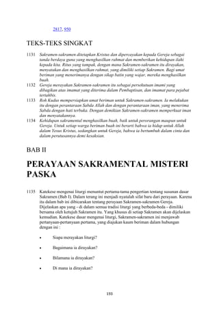 193
2817, 950
TEKS-TEKS SINGKAT
1131 Sakramen-sakramen ditetapkan Kristus dan dipercayakan kepada Gereja sebagai
tanda berdaya guna yang menghasilkan rahmat dan memberikan kehidupan ilahi
kepada kita. Ritus yang tampak, dengan mana Sakramen-sakramen itu dirayakan,
menyatakan dan menghasilkan rahmat, yang dimiliki setiap Sakramen. Bagi umat
beriman yang menerimanya dengan sikap batin yang wajar, mereka menghasilkan
buah.
1132 Gereja merayakan Sakramen-sakramen itu sebagai persekutuan imami yang
dibagikan atas imamat yang diterima dalam Pembaptisan, dan imamat para pejabat
tertahbis.
1133 Roh Kudus mempersiapkan umat beriman untuk Sakramen-sakramen. Ia melakukan
itu dengan perantaraan Sabda Allah dan dengan perantaraan iman, yang menerima
Sabda dengan hati terbuka. Dengan demikian Sakramen-sakramen memperkuat iman
dan menyatakannya.
1134 Kehidupan sakramental menghasilkan buah, baik untuk perorangan maupun untuk
Gereja. Untuk setiap warga beriman buah ini berarti bahwa ia hidup untuk Allah
dalam Yesus Kristus, sedangkan untuk Gereja, bahwa ia bertumbuh dalam cinta dan
dalam perutusannya demi kesaksian.
BAB II
PERAYAA" SAKRAME"TAL MISTERI
PASKA
1135 Katekese mengenai liturgi menuntut pertama-tama pengertian tentang susunan dasar
Sakramen (Bab I). Dalam terang ini menjadi nyatalah sifat baru dari perayaan. Karena
itu dalam bab ini dibicarakan tentang perayaan Sakramen-sakramen Gereja.
Dijelaskan apa yang - di dalam semua tradisi liturgi yang berbeda-beda - dimiliki
bersama oleh ketujuh Sakramen itu. Yang khusus di setiap Sakramen akan dijelaskan
kemudian. Katekese dasar mengenai liturgi, Sakramen-sakramen ini menjawab
pertanyaan-pertanyaan pertama, yang diajukan kaum beriman dalam hubungan
dengan ini :
• Siapa merayakan liturgi?
• Bagaimana ia dirayakan?
• Bilamana ia dirayakan?
• Di mana ia dirayakan?
 
