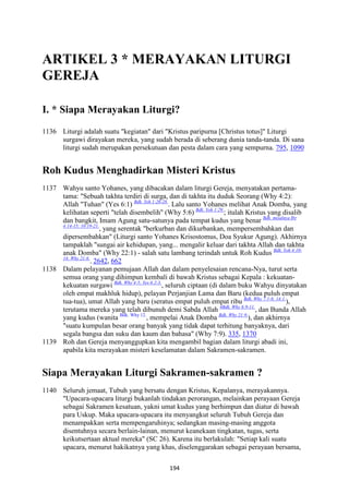 194
ARTIKEL 3 * MERAYAKA" LITURGI
GEREJA
I. * Siapa Merayakan Liturgi?
1136 Liturgi adalah suatu "kegiatan" dari "Kristus paripurna [Christus totus]" Liturgi
surgawi dirayakan mereka, yang sudah berada di seberang dunia tanda-tanda. Di sana
liturgi sudah merupakan persekutuan dan pesta dalam cara yang sempurna. 795, 1090
Roh Kudus Menghadirkan Misteri Kristus
1137 Wahyu santo Yohanes, yang dibacakan dalam liturgi Gereja, menyatakan pertama-
tama: "Sebuah takhta terdiri di surga, dan di takhta itu duduk Seorang (Why 4:2):
Allah "Tuhan" (Yes 6:1) Bdk. Yeh 1:26-28.
. Lalu santo Yohanes melihat Anak Domba, yang
kelihatan seperti "telah disembelih" (Why 5:6) Bdk. Yoh 1:29.
; itulah Kristus yang disalib
dan bangkit, Imam Agung satu-satunya pada tempat kudus yang benar Bdk. misalnya Ibr
4:14-15; 10:19-21.
, yang serentak "berkurban dan dikurbankan, mempersembahkan dan
dipersembahkan" (Liturgi santo Yohanes Krisostomus, Doa Syukur Agung). Akhirnya
tampaklah "sungai air kehidupan, yang... mengalir keluar dari takhta Allah dan takhta
anak Domba" (Why 22:1) - salah satu lambang terindah untuk Roh Kudus Bdk. Yoh 4:10-
14; Why 21:6.
. 2642, 662
1138 Dalam pelayanan pemujaan Allah dan dalam penyelesaian rencana-Nya, turut serta
semua orang yang dihimpun kembali di bawah Kristus sebagai Kepala : kekuatan-
kekuatan surgawi Bdk. Why 4-5; Yes 6:2-3.
, seluruh ciptaan (di dalam buku Wahyu dinyatakan
oleh empat makhluk hidup), pelayan Perjanjian Lama dan Baru (kedua puluh empat
tua-tua), umat Allah yang baru (seratus empat puluh empat ribu Bdk. Why 7:1-8; 14:1.
),
terutama mereka yang telah dibunuh demi Sabda Allah 4Bdk. Why 6:9-11.
, dan Bunda Allah
yang kudus (wanita Bdk. Why 12.
, mempelai Anak Domba Bdk. Why 21:9.
), dan akhirnya
"suatu kumpulan besar orang banyak yang tidak dapat terhitung banyaknya, dari
segala bangsa dan suku dan kaum dan bahasa" (Why 7:9). 335, 1370
1139 Roh dan Gereja menyanggupkan kita mengambil bagian dalam liturgi abadi ini,
apabila kita merayakan misteri keselamatan dalam Sakramen-sakramen.
Siapa Merayakan Liturgi Sakramen-sakramen ?
1140 Seluruh jemaat, Tubuh yang bersatu dengan Kristus, Kepalanya, merayakannya.
"Upacara-upacara liturgi bukanlah tindakan perorangan, melainkan perayaan Gereja
sebagai Sakramen kesatuan, yakni umat kudus yang berhimpun dan diatur di bawah
para Uskup. Maka upacara-upacara itu menyangkut seluruh Tubuh Gereja dan
menampakkan serta mempengaruhinya; sedangkan masing-masing anggota
disentuhnya secara berlain-lainan, menurut keanekaan tingkatan, tugas, serta
keikutsertaan aktual mereka" (SC 26). Karena itu berlakulah: "Setiap kali suatu
upacara, menurut hakikatnya yang khas, diselenggarakan sebagai perayaan bersama,
 