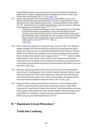 195
dengan dihadiri banyak umat yang ikut serta secara aktif, hendaknya ditandaskan,
agar bentuk itu sedapat mungkin diutamakan terhadap upacara perseorangan yang
seolah-olah bersifat pribadi" (SC 27). 752, 1348, 1372
1141 Jemaat yang merayakan adalah persekutuan orang yang dibaptis, yang "karena
kelahiran kembali dan pengurapan Roh Kudus disucikan menjadi kediaman rohani
dan imamat suci, untuk sebagai orang kristiani... mempersembahkan kurban rohani"
(LG 10). "Imamat bersama" ini adalah imamat Kristus, imam satu-satunya, dalamnya
semua anggota-Nya mengambil bagian Bdk. LG 10; 34; PO 2.
.
"Bunda Gereja sangat menginginkan, supaya semua orang beriman dibimbing
ke arah keikutsertaan yang sepenuhnya, sadar dan aktif dalam perayaan-
perayaan liturgi. Keikutsertaan seperti itu dituntut oleh hakikat liturgi sendiri,
dan berdasarkan Baptis merupakan hak serta kewajiban Umat kristiani sebagai
'bangsa terpilih, imamat yang rajani, bangsa yang kudus, Umat kepunyaan
Allah sendiri' (1 Ptr 2:9) Bdk. 1 Ptr 2:4-5.
" (SC 14).
1120, 1268
1142 Tetapi "tidak semua anggota itu mempunyai tugas yang sama" (Rm 12:4). Beberapa
anggota dipanggil oleh Allah di dalam dan melalui Gereja untuk pelayanan khusus
bagi jemaat. Pelayan-pelayan ini dipilih dan ditahbiskan melalui Sakiamen Tahbisan.
Dengan itu, Roh Kudus memungkinkan mereka supaya bertindak atas nama pribadi
Kristus, Kepala, untuk melayani semua anggota Gereja Bdk. PO 2 dan 15.
. Pejabat tertahbis
adalah bagaikan "ikon" Kristus, Imam. Dalam Ekaristi, Sakramen Gereja tampil
sepenuhnya; karena itu jabatan Uskup mendapat perwujudannya yang istimewa kalau
ia memimpin perayaan Ekaristi dan dalam persekutuan dengan dia, jabatan para imam
dan diaken. 1549, 1561
1143 Masih ada lagi pelayan-pelayan khusus lain untuk melayani imamat bersama para
umat beriman. Yang ditugaskan untuk itu tidak menerima Sakramen Tahbisan; tugas
mereka ditentukan oleh Uskup sesuai dengan tradisi liturgi dan kebutuhan pastoral.
"Juga para pelayan misa (putera altar), lektor, para komentator, dan anggota paduan
suara, benar-benar menjalankan pelayanan liturgis" (SC 29). 903, 1672
1144 Dengan demikian waktu perayaan Sakramen-sakramen, seluruh himpunan adalah
"selebran" [yang merayakan], setiap orang sesuai dengan tugasnya, tetapi dalam
"kesatuan roh", yang bekerja di dalam semua mereka. "Pada perayaan-perayaan liturgi
setiap anggota, entah pejabat entah umat, hendaknya dalam menunaikan tugas hanya
menjalankan, dan melakukan seutuhnya, apa yang menjadi peranannya menurut
hakikat perayaan serta kaidah-kaidah liturgi" (SC 28).
II. * Bagaimana Liturgi Dirayakan ?
Tanda dan Lambang
 