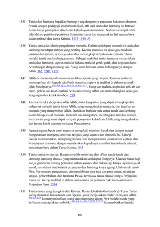 196
1145 Tanda dan lambang bagaikan benang, yang dengannya perayaan Sakramen ditenun.
Sesuai dengan pedagogi keselamatan ilahi, arti dari tanda dan lambang itu berakar
dalam karya penciptaan dan dalam kebudayaan manusiawi. Namun ia tampil lebih
jelas dalam peristiwa-peristiwa Perjanjian Lama dan menyatakan diri sepenuhnya
dalam pribadi dan karya Kristus. 1333-1340, 53
1146 Tanda-tanda dari dunia pengalaman manusia. Dalam kehidupan manusiawi tanda dan
lambang mendapat tempat yang penting. Karena manusia itu sekaligus makhluk
jasmani dan rohani, ia menyatakan dan menangkap kenyataan-kenyataan rohani
melalui tanda dan lambang jasmani. Sebagai makhluk sosial manusia memerlukan
tanda dan lambang, supaya melalui bahasa, melalui gerak-gerik, dan kegiatan dapat
berhubungan dengan orang lain. Yang sama berlaku untuk hubungannya dengan
Allah. 362, 2702, 1879
1147 Allah berbicara kepada manusia melalui ciptaan yang tampak. Kosmos material
menampilkan diri kepada akal budi manusia, supaya ia melihat di dalamnya jejak-
jejak Penciptanya Bdk. Keb 13: 1; Rm 1:19-20; Kis 14:17.
. Siang dan malam, angin dan api, air dan
bumi, pohon dan buah-buahan berbicara tentang Allah dan melambangkan sekaligus
keagungan dan kedekatan-Nya. 299
1148 Karena mereka diciptakan oleh Allah, maka kenyataan yang dapat ditangkap oleh
indera ini menjadi tanda karya Allah, yang menguduskan manusia, dan juga karya
manusia yang menyembah Allah. Demikian berlaku pula untuk tanda dan lambang
dalam hidup sosial manusia: mencuci dan mengurapi, membagikan roti dan minum
dari cawan yang sama dapat menjadi pernyataan kehadiran Allah yang menguduskan
dan terima kasih manusia terhadap Penciptanya.
1149 Agama-agama besar umat manusia sering kali memberi kesaksian dengan sangat
mengesankan mengenai arti ritus religius yang kosmis dan simbolik ini. Liturgi
Gereja membutuhkan, mengintegrasikan, dan menguduskan unsur-unsur ciptaan dan
kebudayaan manusia, dengan memberikan kepadanya martabat tanda-tanda rahmat,
penciptaan baru dalam Yesus Kristus. 843
1150 Tanda-tanda perjanjian. Bangsa terpilih menerima dari Allah tanda-tanda dan
lambang-lambang khusus, yang menandakan kehidupan liturginya. Mereka bukan lagi
hanya gambaran tentang peraturan dalam kosmos dan bukan lagi hanya isyarat-isyarat
sosial, melainkan tanda-tanda perjanjian dan lambang karya agung Allah untuk umat-
Nya. Penyunatan, pengurapan, dan penahbisan para raja dan para imam, peletakan
tangan, persembahan, dan terutama Paska, termasuk tanda-tlanda liturgis Perjanjian
Lama ini. Gereja melihat di dalam tanda-tanda ini pratanda Sakramen-sakramen
Perjanjian Baru. 1334
1151 Tanda-tanda yang diangkat oleh Kristus. Dalam khotbah-khotbah-Nya Yesus Tuhan
sering memakai tanda-tanda dari ciptaan, guna menjelaskan misteri Kerajaan Allah.
Bdk. Luk 8:10.
Ia menyembuhkan orang dan menopang ajaran-Nya melalui tanda yang
kelihatan atau gerakan simbolik. Bdk. Yoh 9:6; Mrk 7:33-35; 8:22-25.
Ia memberikan kepada
 