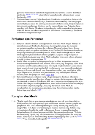 197
peristiwa-peristiwa dan tanda-tanda Perjanjian Lama, terutama keluaran dari Mesir
dan Paska, Bdk. Luk 9:31; 22:7-20.
satu arti baru, karena Ia sendiri adalah arti dari semua
lambang ini. 1335
1152 Tanda-tanda sakramental. Sejak Pentekosta, Roh Kudus menguduskan dunia melalui
tanda-tanda sakramental Gereja-Nya. Sakramen-sakramen Gereja tidak menghapus
seluruh kekayaan tanda dan lambang kosmos dan kehidupan sosial, tetapi menyucikan
dan mengintegrasikannya. Sekaligus mereka memenuhi apa yang Perjanjian Lama
nyatakan lebih dahulu. Mereka melambangkan dan melaksanakan keselamatan yang
diperoleh Kristus, mereka menggambarkan lebih dahulu kemuliaan surga dan dalam
arti tertentu mengantisipasinya.
Perkataan dan Perbuatan
1153 Perayaan sebuah Sakramen adalah pertemuan anak-anak Allah dengan Bapanya di
dalam Kristus dan Roh Kudus. Pertemuan itu merupakan dialog dan mendapat
perwujudannya dalam perbuatan dan perkataan. Memang kegiatan liturgi dengan
sendirinya sudah merupakan satu bahasa, tetapi Sabda Allah dan jawaban iman harus
mengiringi dan menghidupkan kegiatan ini, supaya Sabda tentang Kerajaan Allah
lebih dapat menghasilkan buah di tanah yang baik. Kegiatan liturgi menyatakan
melalui tanda-tanda, apa yang Sabda Allah ungkapkan: penawaran rahmat Allah dan
serentak jawaban iman umat-Nya. 53
1154 Ibadat Sabda merupakan bagian yang mutlak perlu dalam perayaan sakramental.
Untuk membangkitkan iman umat beriman, tanda-tanda yang mengiringi Sabda Allah,
diperjelas: Kitab Suci (buku bacaan atau buku Injil), penghormatannya (arak-arakan,
dupa, terang), tempat pewartaan (ambo), pembacaannya yang harus didengarkan dan
dimengerti dengan baik, homili yang disampaikan pejabat, yang menjelaskan lebih
lanjut isi pewartaan, demikian pula jawaban umat yang hadir (seperti aklamasi,
mazmur, litani dan pengakuan iman). 1100, 103
1155 Perkataan liturgi dan perbuatan liturgi sebagai pengajaran dan tanda tidak dapat
dipisahkan satu dari yang lain; juga sebagai perwujudan dari apa yang mereka artikan,
mereka tidak terpisahkan. Roh Kudus tidak hanya menuntun menuju pengertian akan
Sabda Allah, dengan membangkitkan iman, tetapi melalui Sakramen-sakramen Ia juga
mewujudkan karya-karya agung Allah, yang diwartakan Sabda Allah. Ia
menghadirkan dan menyampaikan pekerjaan, yang Bapa telah selesaikan melalui
Putera-Nya yang kekasih. 1127
"yanyian dan Musik
1156 "Tradisi musik Gereja semesta merupakan kekayaan yang tak terperikan nilainya,
lebih gemilang dari ungkapan-ungkapan seni lainnya, terutama karena nyanyian suci
yang terikat pada kata-kata merupakan bagian Liturgi meriah yang penting atau
integral" (SC 112). Syair-syair dan nyanyian mazmur-mazmur yang diilhami yang
sering diiringi oleh alat-alat sudah berkaitan erat dengan perayaan liturgi dalam
Pedanjian Lama. Gereja melanjutkan tradisi ini dan mengembangkannya: "Berkata-
katalah seorang kepada yang lain dalam mazmur, kidung puji-pujian, dan nyanyian
rohani. Bernyanyi dan bersoraklah bagi Tuhan dengan segenap hati" (Ef 5:19) Bdk. Kol
3:16-17.
. "Yang bermadah, berdoa ganda" Bdk. Agustinus, Psal. 72, 1.
.
 
