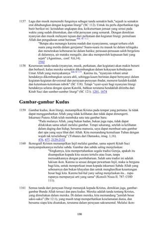 198
1157 Lagu dan musik memenuhi fungsinya sebagai tanda semakin baik,"sejauh ia semakin
erat dihubungkan dengan kegiatan liturgi" (SC 112). Untuk itu perlu diperhatikan tiga
butir berikut ini: keindahan ungkapan doa, keikutsertaan jemaat yang serasi pada
waktu yang sudah ditentukan, dan sifat perayaan yang semarak. Dengan demikian
nyanyian dan musik melayani tujuan dari perkataan dan kegiatan liturgi: pemuliaan
Allah dan pengudusan umat beriman Bdk. SC 11 2.
.
"Betapa aku menangis karena madah dan nyanyianmu, sangat terharu oleh
suara yang merdu dalam gerejamu! Suara-suara itu masuk ke dalam telingaku
dan meneteskan kebenaran ke dalam hatiku; perasaan-perasaan saleh bergelora
di dalamnya, air mataku mengalir, dan aku memperoleh kepuasan hati yang
sejati" (Agustinus,. conf. 9,6,14).
2502
1158 Keserasian tanda-tanda (nyanyian, musik, perkataan, dan kegiatan) akan makin berarti
dan berhasil, kalau mereka sernakin dikembangkan dalam kekayaan kebudayaan
Umat Allah yang merayakannya Bdk SC 119.
. Karena itu, "nyanyian rohani umat
hendaknya dikembangkan secara ahli, sehingga kaum beriman dapat bernyanyi dalam
kegiatan-kegiatan devosional dan perayaan-perayaan ibadat, menurut kaidah-kaidah
dan ketentuan-ketentuan rubrik" (SC 118). Tetapi "syair-syair bagi nyanyian liturgi
hendaknya selaras dengan ajaran Katolik, bahkan terutama hendaklah ditimba dari
Kitab Suci dan sumber-sumber liturgi" (SC 121). 1201, 1674
Gambar-gambar Kudus
1159 Gambar kudus, ikon liturgi, menampilkan Kristus pada tempat yang pertama. Ia tidak
dapat menggambarkan Allah yang tidak kelihatan dan tidak dapat dimengerti.
Inkarnasi Putera Allah telah membuka satu tata gambar baru:
"Pada mulanya Allah, yang bukan badan, bukan juga rupa, tidak dapat
dilukiskan sama sekali melalui gambar. Tetapi sekarang, setelah ia kelihatan
dalam daging dan hidup, bersama manusia, saya dapat membuat satu gambar
dari apa yang saya lihat dari Allah. Kita memandang kemuliaan Tuhan dengan
wajah tak terselubung" (Yohanes dari Damasku, imag. 1,16).
476, 477, 2129-2132
1160 Ikonografi Kristen menampilkan Injil melalui gambar, sama seperti Kitab Suci
menyampaikannya melalui sabda. Gambar dan sabda saling menjelaskan:
"Singkatnya, kita mempertahankan segala tradisi Gereja, apakah itu
disampaikan kepada kita secara tertulis atau lisan, tanpa
merusakkannya dengan pembaharuan. Salah satu tradisi ini adalah
lukisan ikon. Karena ia sesuai dengan pewartaan Injil, maka ia berguna
bagi kita, untuk memperkuat iman kepada inkarnasi Sabda Allah yang
sebenarnya dan bukan khayalan dan untuk menghasilkan keuntungan
besar bagi kita. Karena hal-hal yany saling menjelaskan itu... rupa-
rupanya mempunyai arti yang sama" (Konsili Nisea II. 787: COD
111).
1161 Semua tanda dari perayaan liturgi menunjuk kepada Kristus, demikian juga, gambar-
gambar Bunda Allah tersuci dan para kudus. Mereka adalah tanda tentang Kristus,
yang dimuliakan dalam mereka. Di dalam mereka, kita memandang "jumlah besar
saksi-saksi" (Ibr 12:1), yang masih tetap memperhatikan keselamatan dunia, dan
bersama siapa kita disatukan, terutama dalam perayaan sakramental. Melalui ikon-
 