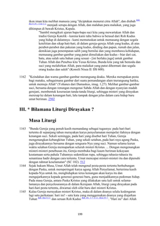 199
ikon iman kita melihat manusia yang "diciptakan menurut citra Allah", dan diubah Bdk.
Rm 8:29; 1 Yoh 3:2.
menjadi serupa dengan Allah, dan malahan para malaikat, yang juga
dihimpun di bawah Kristus, Kepala.
"Sambil mengikuti ajaran bapa-bapa suci kita yang mewartakan Allah dan
tradisi Gereja Katolik - karena kami tahu bahwa ia berasal dari Roh Kudus
yang hidup di dalamnya - kami memutuskan untuk memasang dengan segala
ketelitian dan sikap hati-hati, di dalam gereja-gereja Allah yang kudus, di atas
perabot-perabot dan pakaian yang kudus, dinding dan papan, rumah dan jalan,
demikian juga penempatan salib yang bernilai dan yang membawa kehidupan,
memasang gambar-gambar yang patut dimuliakan dan kudus - biar dari cat,
batu, atau salah satu bahan yang sesuai - [ini berlaku juga] untuk gambar
Tuhan Allah dan Penebus kita Yesus Kristus, Bunda kita yang tak bemoda dan
suci yang melahirkan Allah, para malaikat yang patut dihormati dan segala
orang kudus dan saleh" (Konsili Nisea II: DS 600).
1162 "Keindahan dan warna gambar-gambar merangsang doaku. Mereka merupakan pesta
bagi mataku, sebagaimana gambar dari suatu pemandangan alam tnerangsang hatiku,
untuk memuja Allah" (Yohanes dari Damaskus, imag. 1,27). Melihat gambar-gambar
suci, bersama dengan renungan mengenai Sabda Allah dan dengan nyanyian madah
gerejani, membentuk keserasian tanda-tanda liturgi, sehingga misteri yang dirayakan
meresap ke dalam kenangan hati, lalu tampak dengan jelas dalam cara hidup baru
umat beriman. 2502
III. * Bilamana Liturgi Dirayakan ?
Masa Liturgi
1163 "Bunda Gereja yang penuh kasih memandang sebagai tugasnya: pada hari-hari
tertentu di sepanjang tahun merayakan karya penyelamatan mempelai ilahinya dengan
kenangan suci. Sekali seminggu, pada hari yang disebut hari Tuhan, Gereja
mengenangkan kebangkitan Tuhan, yang sekali setahun, pada hari raya agung Paska,
juga dirayakannya bersama dengan sengsara-Nya yang suci. Namun selama kurun
waktu setahun Gereja memaparkan seluruh misteri Kristus. ... Dengan mengenangkan
misteri-misteri penebusan itu, Gereja membuka bagi kaum beriman kekayaan
keutamaan serta pahala Tuhannya sedemikian rupa, sehingga rahasia-rahasia itu
senantiasa hadir dengan cara tertentu. Umat mencapai misteri-misteri itu dan dipenuhi
dengan rahmat keselamatan" (SC 102). 512
1164 Sejak hukum Musa, Umat Allah telah mengenal pesta-pesta tertentu berhubungan
dengan Paska, untuk memperingati karya agung Allah Penyelamat, berterima kasih
kepada-Nya untuk itu, menghidupkan terus kenangan akan karya itu dan
mengajarkannya kepada generasi-generasi baru, guna menjadikannya pedoman hidup.
Pada masa Gereja, antara Paska Kristus yang dilakukan satu kali untuk selama-
lamanya dan penyelesaiannya di dalam Kerajaan Allah, liturgi yang dirayakan pada
hari-hari pesta tertentu, diwarnai oleh sifat baru dari misteri Kristus.
1165 Kalau Gereja merayakan misteri Kristus, maka di dalam doanya selalu kedengaran
lagi satu perkataan: hari ini! - satu kata yang menggemakan doanya yang diajarkan
Tuhan Bdk. Mat 6:11.
dan seruan Roh Kudus Bdk. Ibr. 3:7- 4:11; Mzm 95:7.
. "Hari ini" dari Allah
 