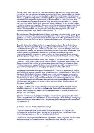 2
Paus Yohanes XXIII memberikan kepada konsili tugas pokok supaya dengan lebih baik
memelihara dan menjelaskan harta tidak ternilai ajaran Kristen, agar umat beriman Kristen
dan semua manusia yang berkehendak baik dengan lebih mudah dapat memahaminya.
Karena itu, pada tempat pertama konsili tidak perlu mengecam kekeliruan zaman itu, tetapi
harus berusaha dengan tenang terutama untuk mengusahakan satu uraian yang jelas
mengenai kekuatan dan keindahan ajaran iman. Paus berkata pada waktu itu: "Disinari
oleh terang konsili ini, Gereja akan bertumbuh dengan kekayaan rohani yang baru, akan
mendapat kekuatan dan daya baru dan akan memandang ke depan tanpa perasaan takut.
Kita wajib untuk dengan rela dan tanpa takut mengabdikan diri kepada tugas ini yang
dituntut oleh zaman kita, dan dengan demikian melanjutkan perjalanan yang telah
ditempuh oleh Gereja sejak hampir dua puluh abad" [1].
Dengan bantuan Allah bapa-bapa konsili dalam karya yang memakan waktu empat tahun
dapat menyusun sejumlah besar ajaran dan petunjuk pastoral untuk seluruh Gereja. Para
gembala dan umat dapat menemukan di dalamnya petunjuk untuk "pembaharuan berpikir,
bertindak, susila dan kekuatan moral, kegembiraan dan harapan, seturut tujuan konsili itu"
[2].
Sesudah ditutup, konsili tidak berhenti menggerakkan kehidupan Gereja. Dalam tahun
1985 saya dapat mengatakan: "Bagi saya, yang mendapat rahmat yang begitu khusus
untuk mengambil bagian pada konsili dan dapat ikut serta secara aktif sampai selesainya,
Konsili Vatikan II selalu dan terutama dalam tahun-tahun Pontifikat saya adalah tolok ukur
tetap untuk seluruh karya pastoral saya, dan saya telah berupaya dengan sadar,
menerapkan petunjuk-petunjuknya secara konkret dan tepat pada tiap Gereja lokal dan
pada Gereja seluruhnya. Tanpa henti-hentinya kita harus kembali kepada sumber ini" [3].
Dalam semangat ini telah saya undang pada tanggal 25 Januari 1985 satu sinode luar
biasa para Uskup dalam kaitan dengan hari ulang tahun kedua puluh berakhirnya konsili.
Tujuan sinode itu ialah menilai rahmat dan buah-buah rohani dari Konsili Vatikan II dan
mendalami ajarannya supaya kita dapat mengikutinya dengan lebih baik lagi, demikian
pula memajukan pengetahuan tentangnya dan pelaksanaannya lebih lanjut.
Pada kesempatan ini bapa-bapa sinode menegaskan: "Disepakati bersama agar disusun
satu katekismus atau dengan lebih tepat satu kompendium mengenai seluruh ajaran iman
dan susila Katolik, boleh dikatakan sebagai acuan untuk katekismus atau kompendium
yang harus disusun di berbagai wilayah. Penjelasannya harus bersifat biblis dan liturgis,
harus menyajikan ajaran yang benar dan serentak disesuaikan dengan kehidupan hari ini"
[4]. Sesudah menutup sinode itu saya mengambil alih keinginan ini karena menurut
pendapat saya, ini "sepenuhnya sesuai dengan kebutuhan nyata Gereja universal dan
Gereja-gereja lokal" [5].
Sungguh sepatutnya kita bersyukur dengan segenap hati kepada Tuhan pada hari ini
karena di bawah judul "Katekismus Gereja Katolik", kami dapat mempersembahkan
kepada seluruh Gereja satu teks acuan untuk katekese yang diperbaharui dari sumber-
sumber iman yang hidup.
Sesudah pembaharuan liturgi dan revisi kodeks hukum kanonik Gereja Latin dan norma-
norma Gereja Katolik Timur, katekismus ini akan menggapai satu sumbangan penting bagi
karya pembaharuan seluruh kehidupan Gereja seperti yang dikehendaki dan dimulai oleh
Konsili Vatikan II.
2. Jadinya Teks dan Pokok-pokok Pemikirannya
"Katekismus Gereja Katolik" adalah hasil dari suatu kerja sama yang sangat luas
jangkauannya: ia dihasilkan dalam waktu enam tahun kerja yang intensif dalam jiwa
keterbukaan yang saksama dan semangat yang terdedikasi.
Dalam tahun 1986 saya memberikan tugas kepada satu komisi yang terdiri dari dua belas
Kardinal dan Uskup di bawah pimpinan Bapa Kardinal Yosef Ratzinger, supaya
 