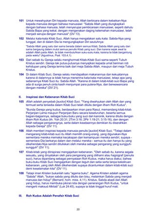 20
101 Untuk mewahyukan Diri kepada manusia, Allah berbicara dalam kebaikan-Nya
kepada manusia dengan bahasa manusiawi: "Sabda Allah yang diungkapkan
dengan bahasa manusia, telah menyerupai pembicaraan manusiawi, seperti dahulu
Sabda Bapa yang kekal, dengan mengenakan daging kelemahan manusiawi, telah
menjadi serupa dengan manusia" (DV 13).
102 Melalui kata-kata Kitab Suci, Allah hanya mengatakan satu kata: Sabda-Nya yang
tunggal, dan di dalam Dia Ia mengungkapkan Diri seutuhnya:
"Sabda Allah yang satu dan sama berada dalam semua Kitab; Sabda Allah yang satu dan
sama bergaung dalam mulut semua penulis Kitab yang suci. Dan karena sejak awal Ia
adalah Allah pada Allah, Ia tidak membutuhkan suku-suku kata, karena Ia tidak bergantung
pada waktu" (Agustinus, Psal. 103,4,1).
103 Dari sebab itu Gereja selalu menghormati Kitab-Kitab Suci sama seperti Tubuh
Kristus sendiri. Gereja tak putus-putusnya menyajikan kepada umat beriman roti
kehidupan yang Gereja terima baik dari meja Sabda Allah, maupun dari meja Tubuh
Kristus.
104 Di dalam Kitab Suci, Gereja selalu mendapatkan makanannya dan kekuatannya
karena di dalamnya ia tidak hanya menerima kata-kata manusiawi, tetapi apa yang
sebenarnya Kitab Suci itu: Sabda Allah. "Karena di dalam kitab-kitab suci Bapa yang
ada di surga penuh cinta kasih menjumpai para putera-Nya, dan berwawancara
dengan mereka" (DV 21).
II. Inspirasi dan Kebenaran Kitab Suci
105 Allah adalah penyebab [auctor] Kitab Suci. "Yang diwahyukan oleh Allah dan yang
termuat serta tersedia dalam Kitab Suci telah ditulis dengan ilham Roh Kudus".
"Bunda Gereja yang kudus, berdasarkan iman para Rasul, memandang kitab-kitab
Perjanjian Lama maupun Perjanjian Baru secara keseluruhan, beserta semua
bagian-bagiannya, sebagai buku-buku yang suci dan kanonik, karena ditulis dengan
ilham Roh Kudus (lih. Yoh 20:31; 2Tim 3:16; 2Ptr 1:19-21; 3:15-16), dan dengan
Allah sebagai pengarangnya, serta dalam keadaannya demikian itu diserahkan
kepada Gereja" (DV 11).
106 Allah memberi inspirasi kepada manusia penulis [auclor] Kitab Suci. "Tetapi dalam
mengarang kitab-kitab suci itu Allah memilih orang-orang, yang digunakan-Nya
sementara mereka memakai kecakapan dan kemampuan mereka sendiri, supaya -
sementara Dia berkarya dalam dan melalui mereka - semua itu dan hanya itu yang
dikehendaki-Nya sendiri dituliskan oleh mereka sebagai pengarang yang sungguh-
sungguh" (DV 11).
107 Kitab-kitab yang diinspirasi mengajarkan kebenaran. "Oleh sebab itu, karena segala
sesuatu, yang dinyatakan oleh para pengarang yang diilhami atau hagiograf (penulis
suci), harus dipandang sebagai pernyataan Roh Kudus, maka harus diakui, bahwa
buku-buku Kitab Suci mengajarkan dengan teguh dan setia serta tanpa kekeliruan
kebenaran, yang oleh Allah dikehendaki supaya dicantumkan dalam kitab-kitab suci
demi keselamatan kita" (DV 11).
108 Tetapi iman Kristen bukanlah satu "agama buku". Agama Kristen adalah agama
"Sabda" Allah, "bukan sabda yang ditulis dan bisu, melainkan Sabda yang menjadi
manusia dan hidup" (Bernard, hom. miss. 4,11). Kristus, Sabda abadi dari Allah
yang hidup, harus membuka pikiran kita dengan penerangan Roh Kudus, "untuk
mengerti maksud Alkitab" (Luk 24:45), supaya ia tidak tinggal huruf mati.
III. Roh Kudus Adalah Penafsir Kitab Suci
 