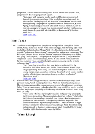 200
yang hidup. ke mana manusia diundang untuk masuk, adalah "saat" Paska Yesus,
yang meresapi dan menopang seluruh sejarah.
"Kehidupan telah menyebar luas ke segala makhluk dan semuanya telah
dipenuhi dengan sinar yang besar. Fajar segala fajar merembes masuk ke
semesta alam, dan Ia yang telah ada. sebelum "bintang kejora" dan sebelum
bintang-bintang, Dia yang tidak dapat mati dan tidak berkesudahan, Kristus
Agung, menyinari segala makhluk lebih cerah daripada matahari. Karen itu
bagi kita yang percaya kepada-Nya, menyingsinglah satu hari yanj langgeng,
abadi, dan cerah, yang tidak ada titik akhirnya: Paska mistik" (Hipolitus,
pasch. 1-2).
2659, 2836, 1085
Hari Tuhan
1166 "Berdasarkan tradisi para Rasul yang berasal mula pada hari kebangkitan Kristus
sendiri, Gereja merayakan misteri Paska sekali seminggu, pada hari yang tepat sekali
disebut Hari Tuhan atau Hari Minggu" (SC 106). Hari kebangkitan Tuhan adalah
serentak "hari pertama dalam minggu", mengenangkan hari pertama ciptaan, dan "hari
kedelapan" di mana Kristus sesudah "istirahat"-Nya pada Sabtu agung menerbitkan
hari "yang Tuhan janjikan", "hari yang tidak mengenal malam" (Liturgi Bisantin).
"Perjamuan Tuhan" adalah sentrumnya, karena di sana seluruh persekutuan umat
beriman menemui Tuhan yang telah bangkit, yang mengundang mereka ke pesta
pedamuan-Nya Bdk. Yoh 21:12; Luk 24:9b.
.
"Hari Tuhan, hari kebangkitan, hari umat Kristen, adalah hari kita. Ia
dinamakan hari Tuhan, karena pada hari ini Tuhan telah naik kepada Bapa
sebagai pemenang. Kalau orang kafir menamakannya hari matahari, kita pun
senang mengakuinya, karena hari ini terang dunia telah terbit, hari ini matahari
keadilan telah kelihatan, yang sinar-sinarnya membawa keselamatan"
(Hironimus, pasch.).
2174-2188, 1343
1167 Benarlah bahwa hari Minggu adalah hari, di mana umat beriman berkumpul untuk
perayaan liturgi, "untuk mendengarkan Sabda Allah dan ikut serta dalam perayaan
Ekaristi, dan dengan demikian mengenangkan sengsara, kebangkitan dan kemuliaan
Tuhan Yesus, serta mengucap syukur kepada Allah, yang melahirkan mereka kembali
ke dalam pengharapan yang hidup berkat kebangkitan Yesus Kristus dari antara orang
mati" (SC 106).
"Kalau kami, o Kristus, merenungkan mukjizat-mukjizat, yang terjadi pada
hari Minggu kebangkitan-Mu yang mulia ini, kami lalu berkata: Terberkatilah
hari Minggu, karena padanya terjadilah awal ciptaan... keselamatan dunia...
pembaharuan umat manusia... Padanya surga dan bumi bergembira dan
seluruh alam semesta dipenuhi dengan sinarnya. Terberkatilah hari Minggu,
karena padanya pintu-pintu firdaus dibuka, sehingga Adam dan semua orang
terbuang masuk ke dalamnya tanpa perasaan takut" (Fanqith, Ofisi Syria dari
Antiokia, jilid 6; Bagian musim panas, hal 193b).
Tahun Liturgi
 