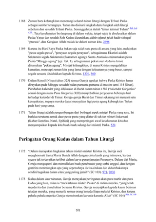 201
1168 Zaman baru kebangkitan menerangi seluruh tahun liturgi dengan Trihari Paska
sebagai sumber terangnya. Tahun itu disinari langkah demi langkah oleh liturgi
sebelum dan sesudah Trihari Paska. Sesungguhnya itulah "tahun rahmat Tuhan" Bdk. Luk
4:19.
. Tata keselamatan berlangsung di dalam waktu, tetapi sejak ia diselesaikan dalam
Paska Yesus dan setelah Roh Kudus dicurahkan, akhir sejarah telah hadir sebagai
"prarasa", dan Kerajaan Allah masuk ke dalam zaman kita. 2698
1169 Karena itu Hari Raya Paska bukan saja salah satu pesta di antara yang lain, mclainkan
"pesta segala pesta", "perayaan segala perayaan", sebagaimana Ekaristi adalah
Sakramen segala Sakramen (Sakramen agung). Santo Atanasius menamakan pesta
Paska "Minggu agung" (ep. fest. 1), sebagaimana pekan suci di dunia timur
dinamakan "pekan agung". Misteri kebangkitan, di mana Kristus mengalahkan
kematian, meresapi zaman kita yang lama dengan kekuatannya yang besar, sampai
segala sesuatu ditaklukkan kepada Kristus. 1330, 560
1170 Dalam Konsili Nisea (tahun 325) semua Gereja sepakat bahwa Paska Kristen harus
dirayakan pada Minggu sesudah bulan purnama pertama di musim semi 114 Nisan].
Perubahan kalender yang dilakukan di Barat dalam tahun 1582 ("kalender Gregorius"
sesuai dengan nama Paus Gregorius XIII) menyebabkan pergeseran beberapa hari
terhadap kalender di Timur. Gereja-gereja Barat dan Timur sekarang ini mencari satu
kesepakatan, supaya mereka dapat merayakan lagi pesta agung kebangkitan Tuhan
pada hari yang sama.
1171 Tahun liturgi adalah pengembangan dari berbagai aspek misteri Paska yang satu. Ini
berlaku terutama untuk daur pesta-pesta yang diatur di sekitar misteri Inkarnasi
(Kabar Gembira, Natal, Epifani) yang memperingati awal keselamatan kita dan
menyampaikan kepada kita buah-buah sulung dari misteri Paska. 524
Peringatan Orang Kudus dalam Tahun Liturgi
1172 "Dalam merayakan lingkaran tahun misteri-misteri Kristus itu, Gereja suci
menghormati Santa Maria Bunda Allah dengan cinta kasih yang istimewa, karena
secara tak terceraikan terlibat dalam karya penyelamatan Puteranya. Dalam diri Maria,
Gereja mengagumi dan memuliakan buah penebusan yang serba unggul, dan dengan
gembira merenungkan apa yang sepenuhnya dicita-citakan dan didambakannya
sendiri bagaikan dalam citra yang paling jernih" (SC 103). 971, 2030
1173 Kalau dalam daur tahunan, Gereja merayakan peringatan akan para martir dan para
kudus yang lain, maka ia "mewartakan misteri Paska" di dalam mereka, "yang telah
menderita dan dimuliakan bersama Kristus. Gereja menyajikan kepada kaum beriman
teladan mereka, yang menarik semua orang kepada Bapa melalui Kristus, dan karena
pahala-pahala mereka Gereja memohonkan karunia-karunia Allah" (SC 104) Bdk. SC 108
 