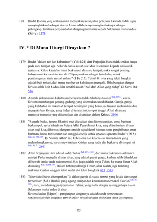 203
178 Ibadat Harian yang seakan-akan merupakan kelanjutan perayaan Ekaristi, tidak ingin
menyingkirkan berbagai devosi Umat Allah, tetapi menghendakinya sebagai
pelengkap, terutama penyembahan dan penghormatan kepada Sakramen maha kudus
(Salve). 1378
IV. * Di Mana Liturgi Dirayakan ?
1179 Ibadat "dalam roh dan kebenaran" (Yoh 4:24) dari Perjanjian Baru tidak terikat hanya
pada satu tempat saja. Seluruh dunia adalah suci dan diserahkan kepada anak-anak
manusia. Kalau kaum beriman berkumpul di suatu tempat, maka sangat penting
bahwa mereka membiarkan diri "dipergunakan sebagai batu hidup untuk
pembangunan suatu rumah rohani" (1 Ptr 2:5). Tubuh Kristus yang telah bangkit
adalah bait rohani, dari mana sumber air kehidupan mengalir. Dihubungkan dengan
Kristus oleh Roh Kudus, kita sendiri adalah "bait dari Allah yang hidup" (2 Kor 6:16).
586
1180 Apabila pelaksanaan kebebasan beragama tidak dihalang-halangi Bdk. DH4.
, warga
Kristen membangun gedung-gedung, yang ditentukan untuk ibadat. Gereja-gereja
yang kelihatan ini bukanlah tempat berhimpun yang biasa, melainkan melukiskan dan
menyaksikan Gereja, yang hidup di tempat ini, tempat tinggal Allah di antara
manusia-manusia yang didamaikan dan disatukan dalam Kristus. 2106
1181 "Rumah ibadat, tempat Ekaristi suci dirayakan dan disemayamkan, umat beriman
berkumpul, serta kehadiran Putera Allah Penyelamat kita, yang dikurbankan di atas
altar bagi kita, dihormati dengan sembah sujud demi bantuan serta penghiburan umat
beriman, harus rapi teratur dan sungguh cocok untuk upacara-upacara ibadat" (PO 5)
Bdk. SC 122-127.
. Di "rumah Allah" ini, kebenaran dan keserasian tanda-tanda yang
melambangkannya, harus mewartakan Kristus yang hadir dan berkarya di tempat ini
Bdk. SC 7.
. 2691
1182 Altar Perjanjian Baru adalah salib Tuhan Bdk. Ibr 13:10.
, dari mana Sakramen-sakramen
misteri Paska mengalir di atas altar, yang adalah pusat gereja, kurban salib dihadirkan
di bawah tanda-tanda sakramental. Kita juga adalah meja Tuhan, ke mana Umat Allah
diundang Bdk. IGMR 259.
. Dalam beberapa liturgi Timur, altar adalah juga lambang
makam (Kristus sungguh telah wafat dan telah bangkit). 617, 1383
1183 Tabernakel harus ditempatkan "di dalam gereja di suatu tempat yang layak dan sangat
terhormat" (MF). Bentuk yang agung, tempat dan keamanan tabernakel Ekaristi Bdk. SC
128.
, haru, mendukung penyembahan Tuhan, yang hadir dengan sesungguhnya dalam
Sakramen maha kudus di altar.
Krisma kudus [Myron] - pengurapan dengannya adalah tanda pemeteraian
sakramental oleh anugerah Roh Kudus - sesuai dengan kebiasaan lama disimpan di
 