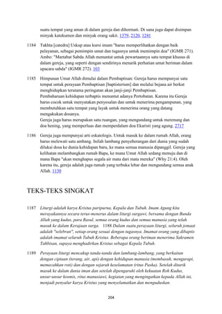204
suatu tempat yang aman di dalam gereja dan dihormati. Di sana juga dapat disimpan
minyak katekumen dan minyak orang sakit. 1379, 2120, 1241
1184 Takhta [catedra] Uskup atau kursi imam "harus memperlihatkan dengan baik
pelayanan, sebagai pemimpin umat dan tugasnya untuk memimpin doa" (IGMR 271).
Ambo: "Martabat Sabda Allah menuntut untuk pewartaannya satu tempat khusus di
dalam gereja, yang seperti dengan sendirinya menarik perhatian umat beriman dalam
upacara sabda" (IGMR 272). 103
1185 Himpunan Umat Allah dimulai dalam Pembaptisan: Gereja harus mempunyai satu
tempat untuk perayaan Pembaptisan [baptisterium] dan melalui bejana air berkat
menghidupkan terutama peringatan akan janji-janji Pembaptisan.
Pembaharuan kehidupan terbaptis menuntut adanya Pertobatan. Karena itu Gereja
harus cocok untuk menyatakan penyesalan dan untuk menerima pengampunan, yang
membutuhkan satu tempat yang layak untuk menerima orang yang datang
mengakukan dosanya.
Gereja juga harus merupakan satu ruangan, yang mengundang untuk merenung dan
doa hening, yang memperluas dan memperdalam doa Ekaristi yang agung. 2717
1186 Gereja juga mempunyai arti eskatologis. Untuk masuk ke dalam rumah Allah, orang
harus melewati satu ambang. Inilah lambang penyeberangan dari dunia yang sudah
dilukai dosa ke dunia kehidupan baru, ke mana semua manusia dipanggil. Gereja yang
kelihatan melambangkan rumah Bapa, ke mana Umat Allah sedang menuju dan di
mana Bapa "akan menghapus segala air mata dari mata mereka" (Why 21:4). Oleh
karena itu, gereja adalah juga rumah yang terbuka lebar dan mengundang semua anak
Allah. 1130
TEKS-TEKS SINGKAT
1187 Liturgi adalah karya Kristus paripurna, Kepala dan Tubuh. Imam Agung kita
merayakannya secara terus-menerus dalam liturgi surgawi, bersama dengan Bunda
Allah yang kudus, para Rasul, semua orang kudus dan semua manusia yang telah
masuk ke dalam Kerajaan surga. 1188 Dalam suatu perayaan liturgi, seluruh jemaat
adalah "selebran", setiap orang sesuai dengan tugasnya. Imamat orang yang dibaptis
adalah imamat seluruh Tubuh Kristus. Beberapa orang beriman menerima Sakramen
Tahbisan, supaya menghadirkan Kristus sebagai Kepala Tubuh.
1189 Perayaan liturgi mencakup tanda-tanda dan lambang-lambang, yang berkaitan
dengan ciptaan (terang, air, api) dengan kehidupan manusia (membasuh, mengurapi,
memecahkan roti) dan dengan sejarah keselamatan (ritus Paska). Setelah ditarik
masuk ke dalam dunia iman dan setelah dipengaruhi oleh kekuatan Roh Kudus,
unsur-unsur kosmis, ritus manusiawi, kegiatan yang mengingatkan kepada Allah ini,
menjadi penyalur karya Kristus yang menyelamatkan dan menguduskan.
 