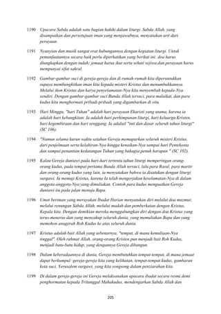 205
1190 Upacara Sabda adalah satu bagian hakiki dalam liturgi. Sabda Allah, yang
disampaikan dan persetujuan iman yang menjawabnya, menyatakan arti dari
perayaan.
1191 :yanyian dan musik sangat erat hubungannya dengan kegiatan liturgi. Untuk
pemanfaatannya secara baik perlu diperhatikan yang berikut ini: doa harus
diungkapkan dengan indah; jemaat harus ikut serta sehati sejiwa dan perayaan harus
mempunyai sifat sakral.
1192 Gambar-gambar suci di gereja-gereja dan di rumah-rumah kita diperuntukkan
supaya membangkitkan iman kita kepada misteri Kristus dan menumbuhkannya.
Melalui ikon Kristus dan karya penyelamatan-:ya kita menyembah kepada-:ya
sendiri. Dengan gambar-gambar suci Bunda Allah tersuci, para malaikat, dan para
kudus kita menghormati pribadi-pribadi yang digambarkan di situ.
1193 Hari Minggu, "hari Tuhan" adalah hari perayaan Ekaristi yang utama, karena ia
adalah hari kebangkitan. Ia adalah hari perhimpunan liturgi, hari keluarga Kristen,
hari kegembiraan dan hari senggang. Ia adalail "inti dan dasar seluruh tahun liturgi"
(SC 106).
1194 ":amun selama kurun waktu setahun Gereja memaparkan seluruh misteri Kristus,
dari penjelmaan serta kelahiran-:ya hingga kenaikan-:ya sampai hari Pentekosta
dan sampai penantian kedatangan Tuhan yang bahagia penuh harapan " (SC 102).
1195 Kalau Gereja duniawi pada hari-hari tertentu tahun liturgi memperingan orang-
orang kudus, pada tempat pertama Bunda Allah tersuci, lalu para Rasul, para martir
dan orang-orang kudus yang lain, ia menyatakan bahwa ia disatukan dengan liturgi
surgawi. Ia memuji Kristus, karena Ia telah mengerjakan keselamatan-:ya di dalam
anggota-anggota-:ya yang dimuliakan. Contoh para kudus menguatkan Gereja
duniawi itu pada jalan menuju Bapa.
1196 Umat beriman yang merayakan Ibadat Harian menyatukan diri melalut doa mazmur,
melalui renungan Sabda Allah, melalui madah dan pemberkatan dengan Kristus,
Kepala kita. Dengan demikian mereka menggabungkan diri dengan doa Kristus yang
terus-menerus dan yang mencakup seluruh dunia, yang memuliakan Bapa dan yang
memohon anugerah Roh Kudus ke atas seluruh dunia.
1197 Kristus adalah bait Allah yang sebenarnya, "tempat, di mana kemuliaan-:ya
tinggal". Oleh rahmat Allah, orang-orang Kristen pun menjadi bait Roh Kudus,
menjadi batu-batu hidup, yang dengannya Gereja dibangun.
1198 Dalam keberadaannya di dunia, Gereja membutuhkan tempat-tempat, di mana jemaat
dapat berkumpul: gereja-gereja kita yang kelihatan, tempat-tempat kudus, gambaran
kota suci, Yerusalem surgawi, yang kita songsong dalam penziarahan kita.
1199 Di dalam gereja-gereja ini Gereja melaksanakan upacara ibadat secara resmi demi
penghormatan kepada Tritunggal Mahakudus, mendengarkan Sabda Allah dan
 