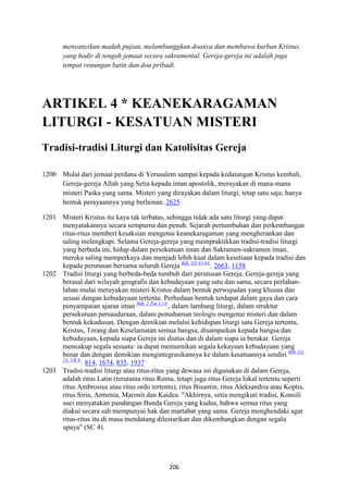 206
menyanyikan madah pujian, melambunggkan doanya dan membawa kurban Kristus,
yang hadir di tengah jemaat secara sakramental. Gereja-gereja ini adalah juga
tempat renungan batin dan doa pribadi.
ARTIKEL 4 * KEA"EKARAGAMA"
LITURGI - KESATUA" MISTERI
Tradisi-tradisi Liturgi dan Katolisitas Gereja
1200 Mulai dari jemaat perdana di Yerusalem sampai kepada kedatangan Kristus kembali,
Gereja-gereja Allah yang Setia kepada iman apostolik, merayakan di mana-mana
misteri Paska yang sama. Misteri yang dirayakan dalam liturgi, tetap satu saja; hanya
bentuk perayaannya yang berlainan. 2625
1201 Misteri Kristus itu kaya tak terbatas, sehingga tidak ada satu liturgi yang dapat
menyatakannya secara sempurna dan penuh. Sejarah pertumbuhan dan perkembangan
ritus-ritus memberi kesaksian mengenai keanekaragaman yang mengherankan dan
saling melengkapi. Selama Gereja-gereja yang mempraktikkan tradisi-tradisi liturgi
yang berbeda ini, hidup dalam persekutuan iman dan Sakramen-sakramen iman,
mereka saling memperkaya dan menjadi lebih kuat dalam kesetiaan kepada tradisi dan
kepada perutusan bersama seluruh Gereja Bdk. E: 63-64.
. 2663, 1158
1202 Tradisi liturgi yang berbeda-beda tumbuh dari perutusan Gereja. Gereja-gereja yang
berasal dari wilayah geografis dan kebudayaan yang satu dan sama, secara perlahan-
lahan mulai merayakan misteri Kristus dalam bentuk perwujudan yang khusus dan
sesuai dengan kebudayaan tertentu. Perbedaan bentuk terdapat dalam gaya dan cara
penyampaian ajaran iman Bdk. 2 Tim 1:14.
, dalam lambang liturgi, dalam struktur
persekutuan persaudaraan, dalam pemahaman teologis mengenai misteri dan dalam
bentuk kekudusan. Dengan demikian melalui kehidupan liturgi satu Gereja tertentu,
Kristus, Terang dan Keselamatan semua bangsa, disampaikan kepada bangsa dan
kebudayaan, kepada siapa Gereja ini diutus dan di dalam siapa ia berakar. Gereja
mencakup segala sesuatu: ia dapat memurnikan segala kekayaan kebudayaan yang
benar dan dengan demikian mengintegrasikannya ke dalam kesatuannya sendiri Bdk. LG
23; UR 4.
. 814, 1674, 835, 1937
1203 Tradisi-tradisi liturgi atau ritus-ritus yang dewasa ini digunakan di dalam Gereja,
adalah ritus Latin (terutama ritus Roma, tetapi juga ritus Gereja lokal tertentu seperti
ritus Ambrosius atau ritus ordo tertentu), ritus Bisantin, ritus Aleksandria atau Koptis,
ritus Siria, Armenia, Maronit dan Kaidea. "Akhirnya, setia mengikuti tradisi, Konsili
suci menyatakan pandangan Bunda Gereja yang kudus, bahwa semua ritus yang
diakui secara sah mempunyai hak dan martabat yang sama. Gereja menghendaki agar
ritus-ritus itu di masa mendatang dilestarikan dan dikembangkan dengan segala
upaya" (SC 4).
 