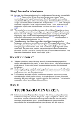 207
Liturgi dan Aneka Kebudayaan
1204 Perayaan liturgi harus sesuai dengan jiwa dan kebudayaan bangsa yang berbeda-beda
Bdk. SC 37-40.
. Supaya misteri Kristus diwartakan kepada semua bangsa, "untuk
membimbing mereka kepada ketaatan iman" (Rm 16:26), haruslah ia diwartakan,
dirayakan dan dihidupkan dalam semua kebudayaan. Sementara itu kebudayaan tidak
dihapus oleh misteri, tetapi dibebaskan dan disempurnakan Bdk. CT 53.
. Oleh kebudayaan
manusiawi yang mereka miliki yang diterima dan diubah Kristus, anak-anak Allah
dapat masuk kepada Bapa dan memuliakan Dia dalam satu Roh. 2684, 854, 1232,
2527
1205 "Penyesuaian harus memperhatikan kenyataan bahwa di dalam liturgi, dan terutama
dalam liturgi Sakramen-sakramen, terdapat satu bagian yang tidak berubah, karena ia
berasal dari Allah, sehingga Gereja harus melindunginya. Di samping itu ada bagian-
bagian yang dapat diubah dan kadang-kadang harus disesuaikan Gereja dengan
kebudayaan bangsa-bangsa yang baru menerima Injil Bdk. SC 21.
" (Yohanes Paulus II,
Sur. Ap. "Vicesimus quintus annus" 16). 1125
1206 "Keanekaragaman liturgi dapat memperkaya, tetapi dapat juga menimbulkan
ketegangan, salah paham, dan malahan perpecahan. Memang perbedaan dalam bidang
ini tidak boleh merugikan kesatuan. Ia hanya dapat mengungkapkan diri sambil
memegang teguh iman bersama, tanda-tanda sakramental yang Gereja telah terima
dari Kristus, dan persekutuan hierarki. Penyesuaian kepada kebudayaan menuntut
pertobatan hati dan, kalau perlu, kerelaan melepaskan kebiasaan-kebiasaan lama yang
tidak dapat disatupadukan dengan iman Katolik" (ibid.).
TEKS-TEKS SINGKAT
1207 Sungguh tepat bahwa perayaan liturgi mencari jalan untuk mengungkapkan diri
dengan bantuan kebudayaan bangsa, di mana Gereja berada, tanpa menggantungkan
diri kepadanya. Tetapi liturgi sendiri juga mampu menghasilkan dan membentuk
kebudayaan.
1208 Tradisi liturgi yang berbeda-beda tetapi yang diakui secara resmi, memberi kesaksian
mengenai katolisitas Gereja karena melalui tanda mereka menyatakan misteri Kristus
yang satu dan sama dan menyampaikannya.
1209 Kriterium yang menjamin kesatuan dalam keanekaragaman tradisi-tradisi liturgi,
adalah kesetiaan kepada tradisi apostolik, artinya kepada persekutuan dalam iman
dan dalam Sakramen-sakramen, yang Gereja terima dari para Rasul. Persekutuan ini
nyata dalam suksesi apostolik dan dijamin olehnya.
SEKSI II
TUJUH SAKRAME" GEREJA
1210 Sakramen-sakramen Perjanjian Baru ditetapkan oleh Kristus. Ada tujuh Sakramen:
Pembaptisan, Penguatan, Ekaristi, Pengakuan, Urapan Orang Sakit, Tahbisan, dan
Perkawinan. Ketujuh Sakramen ini mencakup semua tahap dan saat-saat penting
kehidupan seorang Kristen: mereka memberikan kelahiran dan pertumbuhan,
penyembuhan dan perutusan kepada iman orang Kristen. Jadi, ada semacam
 