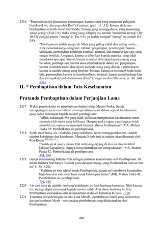 209
1216 "Pembaptisan ini dinamakan penerangan, karena siapa yang menerima pelajaran
[katekese] ini, diterangi oleh Roh" (Yustinus, apol. 1,61,12). Karena di dalam
Pembaptisan ia telah menerima Sabda, "terang yang sesungguhnya, yang menerangi
setiap orang" (Yoh 1:9), maka orang yang dibaptis itu, setelah "menerima terang" (Ibr
10:32) menjadi putera "terang" (1 Tes 5:5), ya malah menjadi "terang" itu sendiri (Ef
5:8).
"Pembaptisan adalah anugerah Allah yang paling indah dan paling mulia....
Kita menamakannya anugerah, rahmat, pengurapan, penerangan, busana
kebakaan, permandian kelahiran kembali, meterai, dan menurut apa saja yang
sangat bernilai. Anugerah, karena ia diberikan kepada mereka. yang tidak
membawa apa-apa; rahmat, karena ia malah diberikan kepada orang yang
bersalah; pembaptisan, karena dosa dikuburkan di dalam air; pengurapan,
karena ia adalah kudus dan rajawi (seperti orang yang diurapi); penerangan,
karena ia adalah terang yang bersinar; busana, karena ia menutupi noda-noda
kita; permandian, karena ia membersihkan; meterai, karena ia melindungi kita
dan merupakan tanda kekuasaan Allah" (Gregorius dari Nasiansa, or. 40, 3-4).
1243
II. * Pembaptisan dalam Tata Keselamatan
Pratanda Pembaptisan dalam Perjanjian Lama
1217 Waktu pemberkatan air pembaptisan dalam liturgi Malam Paska, Gereja
memperingati secara meriah peristiwa-peristiwa besar dalam sejarah keselamatan
yang sudah menunjuk kepada misteri pembaptisan:
"Allah, kekuasaan-Mu yang tidak kelihatan mengerjakan keselamatan umat
manusia oleh tanda yang kelihatan. Dengan aneka ragam cara Engkau telah
memilih air, supaya ia menunjuk kepada rahasia Pembaptisan" (MR, Malam
Paska 42: Pemberkatan air pembaptisan).
1218 Sejak awal dunia, air - makhluk yang sederhana, tetapi mengagumkan ini - adalah
sumber kehidupan dan kesuburan. Menurut Kitab Suci ia seakan-akan dinaungi oleh
Ron Kudus Bdk. Kej 1:2.
:
"Sudah sejak awal ciptaan Roh melayang-layang di atas air dan memberi
kekutan kepadanya, supaya menyelamatkan dan menguduskan" (MR, Malam
Paska 42: Pemberkatan air pembaptisan).
344, 694
1219 Gereja memandang bahtera Nuh sebagai pratanda keselamatan oleh Pembaptisan. Di
dalam bahtera Nuh hanya "sedikit yaitu delapan orang, yang diselamatkan oleh air bah
itu" (1 Ptr 3:20):
"Malahan air bah adalah tanda Pembaptisan, karena air membawa keruntuhan
bagi dosa dan satu awal baru untuk kehidupan kudus" (MR, Malam Paska 42:
Pemberkatan air pembaptisan).
701, 845
1220 Air dari mata air adalah- lambang kehidupan, air laut lambang kematian. Oleh karena
itu, air juga dapat menunjuk kepada misteri salib. Atas dasar lambang ini lalu
Pembaptisan merupakan satu keikutsertaan di dalam kematian Kristus. 1010
1221 Terutama penyeberangan melalui Laut Merah - pembebasan Israel yang sebenarnya
dari perhambaan Mesir - menyatakan pembebasan yang dilaksanakan oleh
Pembaptisan:
 