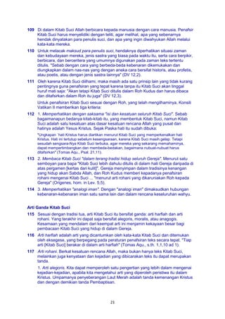 21
109 Di dalam Kitab Suci Allah berbicara kepada manusia dengan cara manusia. Penafsir
Kitab Suci harus menyelidiki dengan teliti, agar melihat, apa yang sebenarnya
hendak dinyatakan para penulis suci, dan apa yang ingin diwahyukan Allah melalui
kata-kata mereka.
110 Untuk melacak maksud para penulis suci, hendaknya diperhatikan situasi zaman
dan kebudayaan mereka, jenis sastra yang biasa pada waktu itu, serta cara berpikir,
berbicara, dan berceritera yang umumnya digunakan pada zaman teks tertentu
ditulis. "Sebab dengan cara yang berbeda-beda kebenaran dikemukakan dan
diungkapkan dalam nas-nas yang dengan aneka cara bersifat historis, atau profetis,
atau poetis, atau dengan jenis sastra lainnya" (DV 12,2).
111 Oleh karena Kitab Suci diilhami, maka masih ada satu prinsip lain yang tidak kurang
pentingnya guna penafsiran yang tepat karena tanpa itu Kitab Suci akan tinggal
huruf mati saja: "Akan tetapi Kitab Suci ditulis dalam Roh Kudus dan harus dibaca
dan ditafsirkan dalam Roh itu juga" (DV 12,3).
Untuk penafsiran Kitab Suci sesuai dengan Roh, yang telah mengilhaminya, Konsili
Vatikan II memberikan tiga kriteria:
112 1. Memperhatikan dengan saksama "isi dan kesatuan seluruh Kitab Suci". Sebab
bagaimanapun bedanya kitab-kitab itu, yang membentuk Kitab Suci, namun Kitab
Suci adalah satu kesatuan atas dasar kesatuan rencana Allah yang pusat dan
hatinya adalah Yesus Kristus. Sejak Paska hati itu sudah dibuka:
"Ungkapan `hati Kristus harus diartikan menurut Kitab Suci yang memperkenalkan hati
Kristus. Hati ini tertutup sebelum kesengsaraan, karena Kitab Suci masih gelap. Tetapi
sesudah sengsara-Nya Kitab Suci terbuka, agar mereka yang sekarang memahaminya,
dapat mempertimbangkan dan membeda-bedakan, bagaimana nubuat-nubuat harus
ditafsirkan" (Tomas Aqu., Psal. 21,11).
113 2. Membaca Kitab Suci "dalam terang tradisi hidup seluruh Gereja". Menurut satu
semboyan para bapa "Kitab Suci lebih dahulu ditulis di dalam hati Gereja daripada di
atas pergamen [kertas dari kulit]". Gereja menyimpan dalam tradisinya kenangan
yang hidup akan Sabda Allah, dan Roh Kudus memberi kepadanya penafsiran
rohani mengenai Kitab Suci ... "menurut arti rohani yang dikaruniakan Roh kepada
Gereja" (Origenes, hom. in Lev. 5,5).
114 3. Memperhatikan "analogi iman". Dengan "analogi iman" dimaksudkan hubungan
kebenaran-kebenaran iman satu sama lain dan dalam rencana keseluruhan wahyu.
Arti Ganda Kitab Suci
115 Sesuai dengan tradisi tua, arti Kitab Suci itu bersifat ganda: arti harfiah dan arti
rohani. Yang terakhir ini dapat saja bersifat alegoris, moralis, atau anagogis.
Kesamaan yang mendalam dari keempat arti ini menjamin kekayaan besar bagi
pembacaan Kitab Suci yang hidup di dalam Gereja.
116 Arti harfiah adalah arti yang dicantumkan oleh kata-kata Kitab Suci dan ditemukan
oleh eksegese, yang berpegang pada peraturan penafsiran teks secara tepat. "Tiap
arti [Kitab Suci] berakar di dalam arti harfiah" (Tomas Aqu., s.th. 1,1,10 ad 1).
117 Arti rohani. Berkat kesatuan rencana Allah, maka bukan hanya teks Kitab Suci,
melainkan juga kenyataan dan kejadian yang dibicarakan teks itu dapat merupakan
tanda.
1. Arti alegoris. Kita dapat memperoleh satu pengertian yang lebih dalam mengenai
kejadian-kejadian, apabila kita mengetahui arti yang diperoleh peristiwa itu dalam
Kristus. Umpamanya penyeberangan Laut Merah adalah tanda kemenangan Kristus
dan dengan demikian tanda Pembaptisan.
 