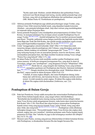210
"Ketika anak-anak Abraham, setelah dibebaskan dari perhambaan Firaun,
melewati Laut Merah dengan kaki kering, mereka adalah pratanda bagi umat
beriman, yang oleh air pembaptisan dibebaskan dari perhambaan yang jahat"
(MR. Malam Paska 42: Pemberkatan air pembaptisan).
1222 Akhirnya pratanda Pembaptisan juga adalah penyeberangan sungai Yordan, yang
olehnya Umat Allah menerima hadiah tanah, yang dijanjikan kepada keturunan
Abraham - satu pratanda kehidupan abadi. Janji akan warisan yang membahagiakan
ini terpenuhi dalam Perjanjian Baru.
1223 Semua pratanda Perjanjian Lama mendapatkan penyempurnaannya di dalam Yesus
Kristus. Ia memulai kehidupan-Nya di depan umum sesudah Pembaptisan-Nya di
sungai Yordan Bdk. Mat 3:13 par.
. Setelah kebangkitan-Nya Ia memberi perutusan kepada
para Rasul: "Pergilah, jadikanlah semua bangsa murid-Ku dan baptislah mereka dalam
nama Bapa dan Anak dan Roh Kudus, dan ajarlah mereka melakukan segala sesuatu
yang telah Kuperintahkan kepadamu" (Mat 28:19-20) Bdk. Mrk 16:15-16.
. 232
1224 Untuk "menggenapkan seluruh kehendak Allah" (Mat 3:15) Tuhan kita telah
menerima dengan sukarela pembaptisan oleh Yohanes, yang ditentukan untuk para
pendosa. Dalam tindakan ini terlihatlah "pengosongan diri" Yesus Bdk. Flp 2:7.
. Roh,
yang melayang-layang di atas air penciptaan pertama, turun ke atas Kristus, untuk
menunjukkan penciptaan baru, dan Bapa memberi kesaksian tentang Yesus sebagai
"Putera-Nya yang kekasih" (Mat 3:17). 536
1225 Di dalam Paska-Nya Kristus telah membuka sumber-sumber Pembaptisan untuk
semua manusia. Ia berbicara mengenai kesengsaraan-Nya, yang akan Ia alami di
Yerusalem, sebagai satu "pembaptisan", yang dengannya Ia harus "dibaptiskan" (Mrk
10:38) Bdk. Luk 12:50.
. Darah dan air, yang mengalir dari lambung Yesus yang tertikam
Bdk. Yoh 19:34.
, merupakan gambaran asli Pembaptisan dan Ekaristi, Sakramen kehidupan
baru Bdk. 1 Yoh 5:6-8.
. Dengan demikian kita dimungkinkan untuk "dilahirkan dalam air
dan Roh", supaya masuk ke dalam Kerajaan Allah (Yoh 3:5):
"Lihatlah, di mana engkau dibaptis, dari mana Pembaptisan datang, kalau
bukan dari salib Kristus, dari kematian Kristus. Di dalamnya terletak seluruh
misteri: Ia telah menderita untuk engkau. Di dalam Dia engkau telah ditebus,
di dalam Dia engkau telah diselamatkan (Ambrosius, sacr. 2,6).
766
Pembaptisan di Dalam Gereja
1226 Pada hari Pentekosta, Gereja sudah merayakan dan menerimakan Pembaptisan kudus.
Santo Petrus berkata kepada rakyat, yang sangat terharu oleh khotbahnya:
"Bertobatlah dan hendaklah kamu masing-masing memberi dirimu dibaptis dalam
nama Yesus Kristus untuk pengampunan dosamu, maka kamu akan menerima karunia
Roh Kudus" (Kis 2:38). Para Rasul dan rekan kerjanya menawarkan Pembaptisan
kepada semua orang yang percaya kepada Yesus: orang Yahudi, orang yang takut
akan Allah, dan orang kafir Bdk. Kis 2:41; 8,12-13; 10:48; 16:15.
. Pembaptisan selalu dihubung-
hubungkan dengan iman: "Percayalah kepada Tuhan Yesus Kristus dan engkau akan
selamat, engkau dan seisi rumahmu", demikian perkataan santo Paulus kepada kepala
penjaranya di Filipi. Dan "seketika itu juga ia dan keluarganya memberi diri dibaptis"
(Kis 16:31.33). 849
1227 Menurut santo Paulus, seorang yang percaya diikutsertakan di dalam kematian Kristus
oleh Pembaptisan; ia dimakamkan bersama Dia dan bangkit bersama Dia.
 