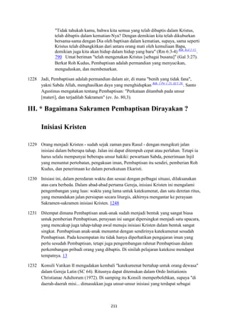 211
"Tidak tahukah kamu, bahwa kita semua yang telah dibaptis dalam Kristus,
telah dibaptis dalam kematian-Nya? Dengan demikian kita telah dikuburkan
bersama-sama dengan Dia oleh baptisan dalam kematian, supaya, sama seperti
Kristus telah dibangkitkan dari antara orang mati oleh kemuliaan Bapa,
demikian juga kita akan hidup dalam hidup yang baru" (Rm 6:3-4) Bdk. Kol 2:12.
.
790 Umat beriman "telah mengenakan Kristus [sebagai busana]" (Gal 3:27).
Berkat Roh Kudus, Pembaptisan adalah permandian yang menyucikan,
menguduskan, dan membenarkan.
1228 Jadi, Pembaptisan adalah permandian dalam air, di mana "benih yang tidak fana",
yakni Sabda Allah, menghasilkan daya yang menghidupkan Bdk. 1 Ptr 1:23; Ef 5:26.
. Santo
Agustinus mengatakan tentang Pembaptisan: "Perkataan ditambah pada unsur
[materi], dan terjadilah Sakramen" (ev. Jo. 80,3).
III. * Bagaimana Sakramen Pembaptisan Dirayakan ?
Inisiasi Kristen
1229 Orang menjadi Kristen - sudah sejak zaman para Rasul - dengan mengikuti jalan
inisiasi dalam beberapa tahap. Jalan ini dapat ditempuh cepat atau perlahan. Tetapi ia
harus selalu mempunyai beberapa unsur hakiki: pewartaan Sabda, penerimaan Injil
yang menuntut pertobatan, pengakuan iman, Pembaptisan itu sendiri, pemberian Roh
Kudus, dan penerimaan ke dalam persekutuan Ekaristi.
1230 Inisiasi ini, dalam peredaran waktu dan sesuai dengan pelbagai situasi, dilaksanakan
atas cara berbeda. Dalam abad-abad pertama Gereja, inisiasi Kristen ini mengalami
pengembangan yang luas: waktu yang lama untuk katekumenat, dan satu deretan ritus,
yang menandakan jalan persiapan secara liturgis, akhirnya mengantar ke perayaan
Sakramen-sakramen inisiasi Kristen. 1248
1231 Ditempat dimana Pembaptisan anak-anak sudah menjadi bentuk yang sangat biasa
untuk pemberian Pembaptisan, perayaan ini sangat dipersingkat menjadi satu upacara,
yang mencakup juga tahap-tahap awal menuju inisiasi Kristen dalam bentuk sangat
singkat. Pembaptisan anak-anak menuntut dengan sendirinya katekumenat sesudah
Pembaptisan. Pada kesempatan itu tidak hanya diperhatikan pengajaran iman yang
perlu sesudah Pembaptisan, tetapi juga pengembangan rahmat Pembaptisan dalam
perkembangan pribadi orang yang dibaptis. Di sinilah pelajaran katekese mendapat
tempatnya. 13
1232 Konsili Vatikan II mengadakan kembali "katekumenat bertahap untuk orang dewasa"
dalam Gereja Latin (SC 64). Ritusnya dapat ditemukan dalam Ordo Initiationis
Christianae Adultorum (1972). Di samping itu Konsili memperbolehkan, supaya "di
daerah-daerah misi... dimasukkan juga unsur-unsur inisiasi yang terdapat sebagai
 