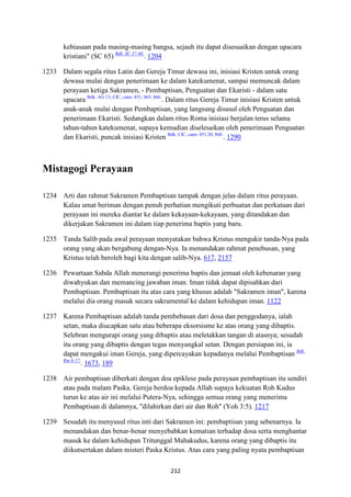 212
kebiasaan pada masing-masing bangsa, sejauh itu dapat disesuaikan dengan upacara
kristiani" (SC 65) Bdk. SC 37-40.
. 1204
1233 Dalam segala ritus Latin dan Gereja Timur dewasa ini, inisiasi Kristen untuk orang
dewasa mulai dengan penerimaan ke dalam katekumenat, sampai memuncak dalam
perayaan ketiga Sakramen, - Pembaptisan, Penguatan dan Ekaristi - dalam satu
upacara Bdk. AG 13; CIC, cann. 851; 865; 866.
. Dalam ritus Gereja Timur inisiasi Kristen untuk
anak-anak mulai dengan Pembaptisan, yang langsung disusul oleh Penguatan dan
penerimaan Ekaristi. Sedangkan dalam ritus Roma inisiasi berjalan terus selama
tahun-tahun katekumenat, supaya kemudian diselesaikan oleh penerimaan Penguatan
dan Ekaristi, puncak inisiasi Kristen Bdk. CIC, cann. 851,20; 868.
. 1290
Mistagogi Perayaan
1234 Arti dan rahmat Sakramen Pembaptisan tampak dengan jelas dalam ritus perayaan.
Kalau umat beriman dengan penuh perhatian mengikuti perbuatan dan perkataan dari
perayaan ini mereka diantar ke dalam kekayaan-kekayaan, yang ditandakan dan
dikerjakan Sakramen ini dalam tiap penerima baptis yang baru.
1235 Tanda Salib pada awal perayaan menyatakan bahwa Kristus mengukir tanda-Nya pada
orang yang akan bergabung dengan-Nya. Ia menandakan rahmat penebusan, yang
Kristus telah beroleh bagi kita dengan salib-Nya. 617, 2157
1236 Pewartaan Sabda Allah menerangi penerima baptis dan jemaat oleh kebenaran yang
diwahyukan dan memancing jawaban iman. Iman tidak dapat dipisahkan dari
Pembaptisan. Pembaptisan itu atas cara yang khusus adalah "Sakramen iman", karena
melalui dia orang masuk secara sakramental ke dalam kehidupan iman. 1122
1237 Karena Pembaptisan adalah tanda pembebasan dari dosa dan penggodanya, ialah
setan, maka diucapkan satu atau beberapa eksorsisme ke atas orang yang dibaptis.
Selebran mengurapi orang yang dibaptis atau meletakkan tangan di atasnya; sesudah
itu orang yang dibaptis dengan tegas menyangkal setan. Dengan persiapan ini, ia
dapat mengakui iman Gereja, yang dipercayakan kepadanya melalui Pembaptisan Bdk.
Rm 6:17.
. 1673, 189
1238 Air pembaptisan diberkati dengan doa epiklese pada perayaan pembaptisan itu sendiri
atau pada malam Paska. Gereja berdoa kepada Allah supaya kekuatan Roh Kudus
turun ke atas air ini melalui Putera-Nya, sehingga semua orang yang menerima
Pembaptisan di dalamnya, "dilahirkan dari air dan Roh" (Yoh 3:5). 1217
1239 Sesudah itu menyusul ritus inti dari Sakramen ini: pembaptisan yang sebenarnya. Ia
menandakan dan benar-benar menyebabkan kematian terhadap dosa serta menghantar
masuk ke dalam kehidupan Tritunggal Mahakudus, karena orang yang dibaptis itu
diikutsertakan dalam misteri Paska Kristus. Atas cara yang paling nyata pembaptisan
 