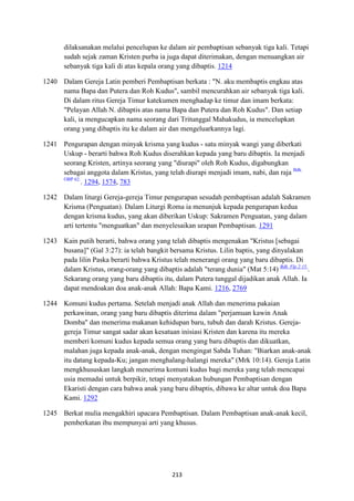 213
dilaksanakan melalui pencelupan ke dalam air pembaptisan sebanyak tiga kali. Tetapi
sudah sejak zaman Kristen purba ia juga dapat diterimakan, dengan menuangkan air
sebanyak tiga kali di atas kepala orang yang dibaptis. 1214
1240 Dalam Gereja Latin pemberi Pembaptisan berkata : "N. aku membaptis engkau atas
nama Bapa dan Putera dan Roh Kudus", sambil mencurahkan air sebanyak tiga kali.
Di dalam ritus Gereja Timur katekumen menghadap ke timur dan imam berkata:
"Pelayan Allah N. dibaptis atas nama Bapa dan Putera dan Roh Kudus". Dan setiap
kali, ia mengucapkan nama seorang dari Tritunggal Mahakudus, ia mencelupkan
orang yang dibaptis itu ke dalam air dan mengeluarkannya lagi.
1241 Pengurapan dengan minyak krisma yang kudus - satu minyak wangi yang diberkati
Uskup - berarti bahwa Roh Kudus diserahkan kepada yang baru dibaptis. Ia menjadi
seorang Kristen, artinya seorang yang "diurapi" oleh Roh Kudus, digabungkan
sebagai anggota dalam Kristus, yang telah diurapi menjadi imam, nabi, dan raja Bdk.
OBP 62.
. 1294, 1574, 783
1242 Dalam liturgi Gereja-gereja Timur pengurapan sesudah pembaptisan adalah Sakramen
Krisma (Penguatan). Dalam Liturgi Roma ia menunjuk kepada pengurapan kedua
dengan krisma kudus, yang akan diberikan Uskup: Sakramen Penguatan, yang dalam
arti tertentu "menguatkan" dan menyelesaikan urapan Pembaptisan. 1291
1243 Kain putih berarti, bahwa orang yang telah dibaptis mengenakan "Kristus [sebagai
busana]" (Gal 3:27): ia telah bangkit bersama Kristus. Lilin baptis, yang dinyalakan
pada lilin Paska berarti bahwa Kristus telah menerangi orang yang baru dibaptis. Di
dalam Kristus, orang-orang yang dibaptis adalah "terang dunia" (Mat 5:14) Bdk. Flp 2:15.
.
Sekarang orang yang baru dibaptis itu, dalam Putera tunggal dijadikan anak Allah. Ia
dapat mendoakan doa anak-anak Allah: Bapa Kami. 1216, 2769
1244 Komuni kudus pertama. Setelah menjadi anak Allah dan menerima pakaian
perkawinan, orang yang baru dibaptis diterima dalam "perjamuan kawin Anak
Domba" dan menerima makanan kehidupan baru, tubuh dan darah Kristus. Gereja-
gereja Timur sangat sadar akan kesatuan inisiasi Kristen dan karena itu mereka
memberi komuni kudus kepada semua orang yang baru dibaptis dan dikuatkan,
malahan juga kepada anak-anak, dengan mengingat Sabda Tuhan: "Biarkan anak-anak
itu datang kepada-Ku; jangan menghalang-halangi mereka" (Mrk 10:14). Gereja Latin
mengkhususkan langkah menerima komuni kudus bagi mereka yang telah mencapai
usia memadai untuk berpikir, tetapi menyatakan hubungan Pembaptisan dengan
Ekaristi dengan cara bahwa anak yang baru dibaptis, dibawa ke altar untuk doa Bapa
Kami. 1292
1245 Berkat mulia mengakhiri upacara Pembaptisan. Dalam Pembaptisan anak-anak kecil,
pemberkatan ibu mempunyai arti yang khusus.
 