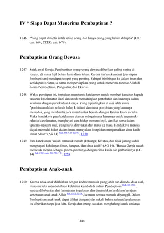 214
IV * Siapa Dapat Menerima Pembaptisan ?
1246 "Yang dapat dibaptis ialah setiap orang dan hanya orang yang belum dibaptis" (CIC,
can. 864; CCEO, can. 679).
Pembaptisan Orang Dewasa
1247 Sejak awal Gereja, Pembaptisan orang-orang dewasa diberikan paling sering di
tempat, di mana Injil belum lama diwartakan. Karena itu katekumenat [persiapan
Pembaptisan] mendapat tempat yang penting. Sebagai bimbingan ke dalam iman dan
kehidupan Kristen, ia harus mempersiapkan orang untuk menerima rahmat Allah di
dalam Pembaptisan, Penguatan, dan Ekaristi.
1248 Waktu persiapan ini, bertujuan membantu katekumen untuk memberi jawaban kepada
tawaran keselamatan ilahi dan untuk mematangkan pertobatan dan imannya dalam
kesatuan dengan persekutuan Gereja. Yang dipentingkan di sini ialah suatu
"pembinaan dalam seluruh hidup kristiani dan masa percobaan yang lamanya
memadai, yang membantu para murid untuk bersatu dengan Kristus Guru mereka.
Maka hendaknya para katekumen diantar sebagaimana harusnya untuk memasuki
rahasia keselamatan, menghayati cara hidup menurut Injil, dan ikut serta dalam
upacara-upacara suci, yang harus dirayakan dari masa ke masa. Hendaknya mereka
diajak memulai hidup dalam iman, merayakan liturgi dan mengamalkan cinta kasih
Umat Allah" (AG 14) Bdk. OICA 19 dan 98.
. 1230
1249 Para katekumen "sudah termasuk rumah (keluarga) Kristus, dan tidak jarang sudah
menghayati kehidupan iman, harapan, dan cinta kasih" (AG 14). "Bunda Gereja sudah
memeluk mereka sebagai putera-puteranya dengan cinta kasih dan perhatiannya (LG
14) Bdk. CIC, cann. 206; 788, ? 3.
. 1259
Pembaptisan Anak-anak
1250 Karena anak-anak dilahirkan dengan kodrat manusia yang jatuh dan dinodai dosa asal,
maka mereka membutuhkan kelahiran kembali di dalam Pembaptisan Bdk. DS 1514.
,
supaya dibebaskan dari kekuasaan kegelapan dan dimasukkan ke dalam kerajaan
kebebasan anak-anak Allah Bdk. Kol 1:12-14.
, ke mana semua manusia dipanggil. Dalam
Pembaptisan anak-anak dapat dilihat dengan jelas sekali bahwa rahmat keselamatan
itu diberikan tanpa jasa kita. Gereja dan orang-tua akan menghalangi anak-anaknya
 