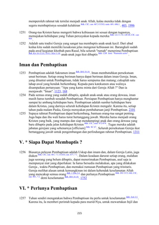 215
memperoleh rahmat tak ternilai menjadi anak Allah, kalau mereka tidak dengan
segera membaptisnya sesudah kelahiran Bdk. CIC, can. 867; CCEO, cann. 681; 686,1.
. 403, 1996
1251 Orang-tua Kristen harus mengerti bahwa kebiasaan ini sesuai dengan tugasnya,
memajukan kehidupan yang Tuhan percayakan kepada mereka Bdk. LG 11; 41; GS 48; CIC, can
868.
.
1252 Adalah satu tradisi Gereja yang sangat tua membaptis anak-anak kecil. Dari abad
kedua kita sudah memiliki kesaksian jelas mengenai kebiasaan ini. Barangkali sudah
pada awal kegiatan khotbah para Rasul, bila seluruh "rumah" menerima Pembaptisan
Bdk. Kis 16:15.33; 18:8; 1 Kor 1:16.
anak-anak juga ikut dibaptis Bdk. CDF. Instr. "Pastoralis actio".
.
Iman dan Pembaptisan
1253 Pembaptisan adalah Sakramen iman Bdk. Mrk 16:16.
. Iman membutuhkan persekutuan
umat beriman. Setiap orang beriman hanya dapat beriman dalam iman Gereja. Iman,
yang dituntut untuk Pembaptisan, tidak harus sempurna dan matang; cukuplah satu
tahap awal yang hendak berkembang. Kepada para katekumen atau walinya
disampaikan pertanyaan: "Apa yang kamu minta dari Gereja Allah ?" Dan ia
menjawab: "Iman". 1123, 168
1254 Pada semua orang yang sudah dibaptis, apakah anak-anak atau orang dewasa, iman
masih harus tumbuh sesudah Pembaptisan. Persiapan Pembaptisan hanya menghantar
sampai ke ambang kehidupan baru. Pembaptisan adalah sumber kehidupan baru
dalam Kristus, yang darinya seluruh kehidupan Kristen mengalir. Karena itu, setiap
tahun pada malam Paska, Gereja merayakan pembaharuan janji Pembaptisan. 2101
1255 Supaya rahmat Pembaptisan dapat berkembang, bantuan orang-tua sangat penting.
Juga bapa dan ibu wali harus turut bertanggung jawab. Mereka harus menjadi orang
Kristen yang baik, yang mampu dan siap mendampingi anak dan orang dewasa yang
baru dibaptis pada jalan kehidupan Kristen Bdk. CIC, cann. 872-874.
. Tugas mereka adalah
jabatan gerejani yang sebenarnya [officium] Bdk. SC 67.
. Seluruh persekutuan Gereja ikut
bertanggung jawab untuk pengembangan dan perlindungan rahmat Pembaptisan. 1311
V. * Siapa Dapat Membaptis ?
1256 Biasanya pelayan Pembaptisan adalah Uskup dan imam dan, dalam Gereja Latin, juga
diaken Bdk. CIC, can. 861, ? 1; CCEO, can. 677, ? 1.
. Dalam keadaan darurat setiap orang, malahan
juga seorang yang belum dibaptis, dapat menerimakan Pembaptisan, asal saja ia
mempunyai niat yang diperlukan: Ia harus bersedia melakukan, apa yang dilakukan
Gereja , waktu Pembaptisan, dan memakai rumusan Pembaptisan yang trinitaris.
Gereja melihat alasan untuk kemungkinan ini dalam kehendak keselamatan Allah
yang mencakup semua orang Bdk. 1 Tim 2:4.
dan perlunya Pembaptisan Bdk. DS 1315; 646; CIC,
can. 861, ? 2.
demi keselamatan Bdk. Mrk 16:16.
. 1752
VI. * Perlunya Pembaptisan
1257 Tuhan sendiri mengatakan bahwa Pembaptisan itu perlu untuk keselamatan Bdk. Yoh 3:5.
.
Karena itu, Ia memberi perintah kepada para murid-Nya, untuk mewartakan Injil dan
 