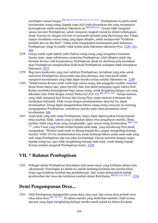 216
membaptis semua bangsa Bdk. Mat 28:19-20; DS 1618; LG 14; AG 5.
. Pembaptisan itu perlu untuk
keselamatan orang-orang, kepada siapa Injil telah diwartakan dan yang mempunyai
kemungkinan untuk memohon Sakramen ini Bdk. Mrk 16:16.
. Gereja tidak mengenal
sarana lain dari Pembaptisan, untuk menjamin langkah masuk ke dalam kebahagiaan
abadi. Karena itu, dengan rela hati ia mematuhi perintah yang diterimanya dari Tuhan,
supaya membantu semua orang yang dapat dibaptis, untuk memperoleh "kelahiran
kembali dari air dan Roh". Tuhan telah mengikatkan keselamatan pada Sakramen
Pembaptisan, tetapi Ia sendiri tidak terikat pada Sakramen-sakramen-Nya. 1129, 161,
846
1258 Gereja sudah sejak dahulu yakin bahwa orang-orang yang mengalami kematian
karena iman, tanpa sebelumnya menerima Pembaptisan, telah dibaptis untuk dan
bersama Kristus oleh kematiannya. Pembaptisan darah ini demikian pula kerinduan
akan Pembaptisan menghasilkan buah-buah Pembaptisan walaupun tidak merupakan
Sakramen. 2473
1259 Bagi para katekumen yang mati sebelum Pembaptisan, kerinduan yang jelas untuk
menerima Pembaptisan, penyesalan atas dosa-dosanya, dan cinta kasih sudah
menjamin keselamatan yang tidak dapat mereka terima melalui Sakramen itu. 1249
1260 "Sebab karena Kristus telah wafat bagi semua orang, dan panggilan terakhir manusia
benar-benar hanya satu, yakni bersifat ilahi, kita harus berpegang teguh, bahwa Roh
Kudus membuka kemungkinan bagi semua orang, untuk bergabung dengan cara yang
diketahui oleh Allah dengan misteri Paska itu" (GS 22) Bdk. LG 16; AG 7.
. Setiap manusia
yang tidak mengenal Injil Kristus dan Gereja-Nya, tetapi mencari kebenaran dan
melakukan kehendak Allah sesuai dengan pemahamannya akan hal itu, dapat
diselamatkan. Orang dapat mengandaikan bahwa orang-orang semacam itu memang
menginginkan Pembaptisan, seandainya mereka sadar akan peranannya demi
keselamatan. 848
1261 Anak-anak yang mati tanpa Pembaptisan, hanya dapat dipercayakan Gereja kepada
belas kasihan Allah, seperti yang ia lakukan dalam ritus penguburan mereka. Belas
kasihan Allah yang besar yang menghendaki, agar semua orang diselamatkan Bdk. 1 Tim
2:4.
, cinta Yesus yang lemah lembut kepada anak-anak, yang mendorong-Nya untuk
mengatakan: "Biarkan anak-anak itu datang kepada-Ku; jangan menghalang-halangi
mereka" (Mrk 10:14), membenarkan kita untuk berharap bahwa untuk anak-anak yang
mati tanpa Pembaptisan ada satu jalan keselamatan. Gereja meminta dengan sangat
kepada orang-tua, agar tidak menghalang-halangi anak-anak, untuk datang kepada
Kristus melalui anugerah Pembaptisan kudus. 1250
VII. * Rahmat Pembaptisan
1262 Pelbagai akibat Pembaptisan dinyatakan oleh unsur-unsur yang kelihatan dalam ritus
sakramental. Pencelupan ke dalam air adalah lambang kematian dan pembersihan,
tetapi juga kelahiran kembali dan pembaharuan. Jadi, kedua akibat pokok adalah
pembersihan dari dosa dan kelahiran kembali dalam Roh Kudus Bdk. Kis 2:38; Yoh 3:5.
. 1234
Demi Pengampunan Dosa...
1263 Oleh Pembaptisan diampunilah semua dosa, dosa asal, dan semua dosa pribadi serta
siksa-siksa dosa Bdk. DS 1316.
. Di dalam mereka yang dilahirkan kembali, tidak tersisa
apa pun yang dapat menghalang-halangi mereka untuk masuk ke dalam Kerajaan
 