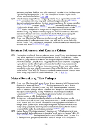 218
perbuatan yang besar dari Dia, yang telah memanggil [mereka] keluar dari kegelapan
kepada terang-Nya yang ajaib" (1 Ptr 2:9). Pembaptisan memberi bagian dalam
imamat bersama umat beriman. 1141, 784
1269 Setelah menjadi anggota Gereja orang yang dibaptis bukan lagi miliknya sendiri Bdk. 1
Kor 6:19.
, melainkan milik Dia, yang telah wafat dan bangkit untuk kita Bdk. 2 Kor 5:15.
.
Karena itu, di dalam persekutuan Gereja ia harus merendahkan diri kepada orang lain
Bdk. Ef 5:21; 1 Kor 16:15-16.
, melayani mereka Bdk. Yoh 13:12-15.
, mematuhi pemuka-pemuka
Gereja, tunduk kepada mereka Bdk. Ibr 13:17.
, mengakui dan menghormati mereka Bdk. 1 Tes
5:12-13.
. Seperti Pembaptisan itu mengakibatkan tanggung jawab dan kewajiban,
demikian orang yang dibaptis mempunyai juga hak-hak di dalam Gereja: hak untuk
menerima Sakramen-sakramen, dikuatkan oleh Sabda Allah, dan ditopang oleh
bantuan rohani Gereja lainnya Bdk. LG 37; CIC, cann.208-223; CCEO, can. 675,2.
. 871
1270 Orang yang dibaptis telah "dilahirkan kembali menjadi anak-anak Allah, mereka
wajib mengakui di muka orang-orang iman, yang telah mereka terima dari Allah
melalui Gereja" (LG 11) serta untuk mengambil bagian dalam kegiatan apostolik dan
misioner umat Allah Bdk. LG 17; AG 17; 23.
. 2472
Kesatuan Sakramental dari Kesatuan Kristen
1271 Pembaptisan membentuk dasar persekutuan semua orang Kristen, juga dengan mereka
yang belum sepenuhnya berada dalam persekutuan dengan Gereja Katolik. "Sebab
mereka itu, yang beriman akan Kristus dan dibaptis dengan sah, berada dalam suatu
persekutuan dengan Gereja Katolik, sungguhpun tidak secara sempurna. Sungguhpun
begitu, karena mereka dalam baptis dibenarkan berdasarkan iman, mereka disatu-
ragakan dalam Kristus. Oleh karena itu mereka memang dengan tepat menyandang
nama Kristen, dan tepat pula oleh putera-puteri Gereja Katolik diakui selaku saudara-
saudari dalam Tuhan" (UR 3). "Baptis merupakan ikatan sakramental kesatuan antara
semua orang yang dilahirkan kembali karenanya" (UR 22). 818, 838
Meterai Rohani yang Tidak Terhapus
1272 Orang yang dibaptis menjadi serupa dengan Kristus, karena melalui Pembaptisan ia
digabungkan bersama Kristus Bdk. Rm 8:29.
. Pembaptisan menandai warga Kristen
dengan satu meterai [character] rohani yang tidak dapat dihapuskan, satu tanda,
bahwa ia termasuk bilangan Kristus. Tanda ini tidak dihapuskan oleh dosa mana pun,
meskipun dosa menghalang-halangi Pembaptisan untuk menghasilkan buah
keselamatan Bdk. DS 1609-1619.
. Karena Pembaptisan diterimakan satu kali untuk
selamanya, maka ia tidak dapat diulangi. 1121
1273 Ketika orang beriman digabungkan kepada Gereja oleh Pembaptisan, mereka
menerima meterai sakramental, yang "menugaskan mereka untuk menghormati Allah
secara Kristen" (LG 11). Meterai Pembaptisan menyanggupkan dan mewajibkan
orang Kristen, agar melayani Allah dengan mengambil bagian secara aktif dalam
liturgi Gereja yang kudus dan menjalankan imamat semua orang Kristen melalui
kesaksian hidup kudus dan cinta penuh semangat Bdk. LG 10.
. 1070
1274 Meterai Tuhan ("Dominicus character": Agustinus, ep. 98,5) adalah meterai yang
dengannya Roh Kudus telah memeteraikan kita "untuk hari penyelamatan" (Ef 4:30)
Bdk. Ef 1:13-14; 2 Kor 1:21-22.
. "Pembaptisan adalah meterai kehidupan abadi" (Ireneus, dem.
3). Orang beriman, yang mempertahankan "meterai" sampai akhir, artinya setia
 