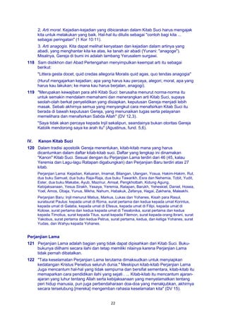22
2. Arti moral. Kejadian-kejadian yang dibicarakan dalam Kitab Suci harus mengajak
kita untuk melakukan yang baik. Hal-hal itu ditulis sebagai "contoh bagi kita ...
sebagai peringatan" (1 Kor 10:11).
3. Arti anagogis. Kita dapat melihat kenyataan dan kejadian dalam artinya yang
abadi, yang menghantar kita ke atas, ke tanah air abadi (Yunani: "anagoge").
Misalnya, Gereja di bumi ini adalah lambang Yerusalem surgawi.
118 Sam distikhon dari Abad Pertengahan menyimpulkan keempat arti itu sebagai
berikut:
"Littera gesta docet, quid credas allegoria Moralis quid agas, quo tendas anagogia"
(Huruf mengajarkan kejadian; apa yang harus kau percaya, alegori; moral, apa yang
harus kau lakukan; ke mana kau harus berjalan, anagogi).
119 "Merupakan kewajiban para ahli Kitab Suci: berusaha menurut norma-norma itu
untuk semakin mendalam memahami dan menerangkan arti Kitab Suci, supaya
seolah-olah berkat penyelidikan yang disiapkan, keputusan Gereja menjadi lebih
masak. Sebab akhirnya semua yang menyangkut cara menafsirkan Kitab Suci itu
berada di bawah keputusan Gereja, yang menunaikan tugas serta pelayanan
memelihara dan menafsirkan Sabda Allah" (DV 12,3).
"Saya tidak akan percaya kepada Injil sekalipun, seandainya bukan otoritas Gereja
Katolik mendorong saya ke arah itu" (Agustinus, fund. 5,6).
IV. Kanon Kitab Suci
120 Dalam tradisi apostolik Gereja menentukan, kitab-kitab mana yang harus
dicantumkan dalam daftar kitab-kitab suci. Daftar yang lengkap ini dinamakan
"Kanon" Kitab Suci. Sesuai dengan itu Perjanjian Lama terdiri dari 46 (45, kalau
Yeremia dan Lagu-lagu Ratapan digabungkan) dan Perjanjian Baru terdiri atas 27
kitab.
Perjanjian Lama: Kejadian, Keluaran, Imamat, Bilangan, Ulangan, Yosua, Hakim-Hakim, Rut,
dua buku Samuel, dua buku Raja-Raja, dua buku Tawarikh, Esra dan Nehemia, Tobit, Yudit,
Ester, dua buku Makabe, Ayub, Mazmur, Amsal, Pengkhotbah, Kidung Agung,
Kebijaksanaan, Yesus Sirakh, Yesaya, Yeremia, Ratapan, Barukh, Yeheskiel, Daniel, Hosea,
Yoel, Amos, Obaja, Yunus, Mikha, Nahum, Habakuk, Zefanya, Hagai, Zakharia, Maleakhi.
Perjanjian Baru: Injil menurut Matius, Markus, Lukas dan Yohanes, Kisah para Rasul,
suratsurat Paulus: kepada umat di Roma, surat pertama dan kedua kepada umat Korintus,
kepada umat di Galatia, kepada umat di Efesus, kepada umat di Filipi, kepada umat di
Kolose, surat pertama dan kedua kepada umat di Tesalonika, surat pertama dan kedua
kepada Timotius, surat kepada Titus, surat kepada Filemon, surat kepada orang lbrani, surat
Yakobus, surat pertama dan kedua Petrus, surat pertama, kedua, dan ketiga Yohanes, surat
Yudas, dan Wahyu kepada Yohanes.
Perjanjian Lama
121 Perjanjian Lama adalah bagian yang tidak dapat dipisahkan dari Kitab Suci. Buku-
bukunya diilhami secara ilahi dan tetap memiliki nilainya karena Perjanjian Lama
tidak pernah dibatalkan.
122 "Tata keselamatan Perjanjian Lama terutama dimaksudkan untuk menyiapkan
kedatangan Kristus Penebus seluruh dunia." Meskipun kitab-kitab Perjanjian Lama
Juga mencantum hal-hal yang tidak sempurna dan bersifat sementara, kitab-kitab itu
memaparkan cara pendidikan ilahi yang sejati . ... Kitab-kitab itu mencantum ajaran-
ajaran yang luhur tentang Allah serta kebijaksanaan yang menyelamatkan tentang
peri hidup manusia, pun juga perbendaharaan doa-doa yang menakjubkan, akhirnya
secara terselubung [mereka] mengemban rahasia keselamatan kita" (DV 15).
 