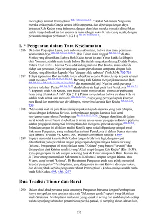 220
melengkapi rahmat Pembaptisan Bdk. Ocf praenotanda 1.
. "Berkat Sakramen Penguatan
mereka terikat pada Gereja secara lebih sempurna, dan diperkaya dengan daya
kekuatan Roh Kudus yang istimewa; dengan demikian mereka semakin diwajibkan
untuk menyebarluaskan dan membela iman sebagai saksi Kristus yang sejati, dengan
perkataan maupun perbuatan" (LG 11) Bdk. Ocf praenotanda 2.
.
I. * Penguatan dalam Tata Keselamatan
1286 Di dalam Perjanjian Lama, para nabi memaklumkan, bahwa atas dasar perutusan
keselamatan-Nya Bdk. Luk 4:16-22; Yes 61:1.
, Roh Tuhan akan tinggal Bdk. Yes 11:2.
di atas
Mesias yang dinantikan. Bahwa Roh Kudus turun ke atas Yesus ketika Ia dibaptis
oleh Yohanes, adalah suatu tanda bahwa Dia itulah yang akan datang: Dialah Mesias,
Putera Allah <<3>.. Karena Yesus dikandung melalui Roh Kudus, maka seluruh
hidup dan perutusan-Nya berlangsung dalam persekutuan sempurna dengan Roh
Kudus, yang diberikan kepada-Nya "dengan tidak terbatas" (Yoh 3:34). 702-716
1287 Tetapi kepenuhan Roh ini tidak hanya diberikan kepada Mesias, tetapi kepada seluruh
umat mesianis Bdk. Yeh 36:25-27; Yi 3:1-2.
. Berulang kali Kristus menjanjikan curahan Roh
Bdk. Luk 12:12; Yoh 3:5-8; 7:37-39; 16:7-15; Kis 1:8.
dan memenuhi janji-Nya itu untuk pertama
kalinya pada hari Paska Bdk. Yoh 20:22.
dan lebih nyata lagi pada hari Pentekosta Bdk. Kis 2:1-
4.
. Dipenuhi oleh Roh Kudus, para Rasul mulai mewartakan "perbuatan-perbuatan
besar yang dilakukan Allah" (Kis 2:11). Petrus menjelaskan bahwa curahan Roh ini
adalah tanda untuk saat mesianis Bdk. Kis 2:17-18.
. Siapa yang percaya kepada khotbah
para Rasul dan membiarkan diri dibaptis, menerima karunia Roh Kudus Bdk. Kis 2:38.
.
739
1288 "Mulai dari saat ini para Rasul menyampaikan kepada mereka yang baru dibaptis,
sesuai dengan kehendak Kristus, oleh peletakan tangan, karunia Roh demi
penyempurnaan rahmat Pembaptisan Bdk. Kis 8:15-17;19:5-6.
. Dengan demikian, di dalam
surat kepada umat Ibrani disebutkan di antara unsur-unsur pengajaran Kristen pertama
adalah pengajaran mengenai Pembaptisan dan mengenai peletakan tangan Bdk. Ibr 6:2.
.
Peletakan tangan ini di dalam tradisi Katolik tepat sekali dipandang sebagai awal
Sakramen Penguatan, yang melanjutkan rahmat Pentekosta di dalam Gereja atas satu
cara tertentu" (Paulus VI, Konst. Ap. "Divinae consortium naturae"). 699
1289 Supaya menandai karunia Roh Kudus dengan lebih baik lagi, dengan cepat
ditambahkan pada peletakan tangan pengurapan dengan minyak harum mewangi
[krisma]. Pengurapan ini menjelaskan nama "Kristen" yang berarti "terurapi" dan
disimpulkan dari Kristus sendiri, yang "Allah urapi dengan Roh Kudus" (Kis 10:38).
Ritus pengurapan itu ada sampai sekarang baik di Timur maupun di Barat. Karena itu,
di Timur orang menamakan Sakramen ini Khrismasi, urapan dengan krisma, atau
Myron, yang berarti "krisma". Di Barat nama Penguatan pada satu pihak menunjuk
kepada "peneguhan" Pembaptisan, yang dengannya inisiasi Kristen disempurnakan,
dan di lain pihak kepada penguatan rahmat Pembaptisan - kedua-duanya adalah buah-
buah Roh Kudus. 695, 436, 1297
Dua Tradisi: Timur dan Barat
1290 Dalam abad-abad pertama pada umumnya Penguatan bersama dengan Pembaptisan
hanya merupakan satu upacara saja, satu "Sakramen ganda" seperti yang dikatakan
santo Siprianus. Pembaptisan anak-anak yang semakin sering dan malahan pada setiap
waktu sepanjang tahun dan penambahan paroki-paroki, di samping alasan-alasan lain,
 