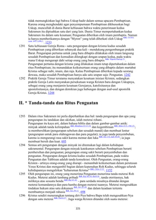 221
tidak memungkinkan lagi bahwa Uskup hadir dalam semua upacara Pembaptisan.
Karena orang menghendaki agar penyempurnaan Pembaptisan dikhususkan bagi
Uskup, muncullah di dunia Barat kebiasaan bahwa waktu penerimaan kedua
Sakramen itu dipisahkan satu dari yang lain. Dunia Timur mempertahankan kedua
Sakramen itu dalam satu kesatuan; Penguatan diberikan oleh imam pembaptis. Namun
ia hanya memberikannya dengan "Myron" yang telah diberkati oleh Uskup Bdk. CCEO,
cann. 695,1;696,1.
. 1233
1291 Satu kebiasaan Gereja Roma - satu pengurapan dengan krisma kudus sesudah
Pembaptisan yang diberikan sebanyak dua kali - mendukung pengembangan praktik
Barat. Pengurapan pertama untuk yang baru dibaptis dilakukan oleh imam langsung
sesudah Pembaptisan dan kemudian dilengkapi dengan urapan kedua, pada waktu
mana Uskup mengurapi dahi setiap orang yang baru dibaptis Bdk. Hipolit.trad.ap.21.
.
Pengurapan pertama dengan krisma yang dilakukan imam tetap dipertahankan dalam
ritus Pembaptisan; itu menandakan keikutsertaan orang yang dibaptis dalam martabat
Kristus sebagai nabi, imam, dan raja. Kalau Pembaptisan diberikan kepada seorang
dewasa, maka sesudah Pembaptisan hanya ada satu urapan saja: Penguatan. 1242
1292 Praktik Gereja Timur terutama menyatakan kesatuan inisiasi Kristen; sedangkan
praktik Gereja Latin menyatakan persekutuan warga Kristen baru dengan Uskupnya,
sebagai orang yang menjamin kesatuan Gerejanya, katolisitasnya dan
apostolisitasnya, dan dengan demikian juga hubungan dengan asal-usul apostolik
Gereja Kristus. 1244
II. * Tanda-tanda dan Ritus Penguatan
1293 Dalam ritus Sakramen ini perlu diperhatikan dua hal: tanda pengurapan dan apa yang
pengurapan itu tandakan dan ukirkan, ialah meterai rohani.
Pengurapan itu kaya arti, dalam bahasa biblis dan dalam gambar-gambar antik:
minyak adalah tanda kelimpahan Bdk. Misalnya Ul 11:14.
dan kegembiraan Bdk. Mzm 23:5; 104:15.
;
ia membersihkan (pengurapan sebelum dan sesudah mandi) dan membuat lentur
(pengurapan untuk para olahragawan dan para pegulat); ia juga tanda penyembuhan,
karena ia mengurangi rasa sakit karena memar dan luka Bdk. Yes 1:6; Luk 10:34.
; ia juga
membuat bersih dan kuat. 695
1294 Semua arti pengurapan dengan minyak ini ditemukan lagi dalam kehidupan
sakramental. Pengurapan dengan minyak katekumen sebelum Pembaptisan berarti
pembersihan dan penguatan; pengurapan orang sakit berarti penyembuhan dan
penguatan. Pengurapan dengan krisma kudus sesudah Pembaptisan, pada waktu
Penguatan dan Tahbisan adalah tanda konsekrasi. Oleh Penguatan, orang-orang
Kristen - artinya orang-orang yang diurapi - menambah keikutsertaan dalam perutusan
Yesus Kristus dan mengambil bagian dalam kepenuhan Roh Kudus, sehingga seluruh
kehidupannya mengalirkan "keharuman Kristus" Bdk. 2 Kor 2:15.
. 1152
1295 Oleh pengurapan ini, orang yang menerima Penguatan menerima tanda meterai Roh
Kudus. Meterai adalah lambang pribadi Bdk. Kej 38:18; Kid 8:6.
, tanda otoritasnya, hak
miliknya atas sesuatu benda Bdk. Kej 41:42.
- para serdadu misalnya ditandai dengan
meterai komandannya dan para hamba dengan meterai tuannya. Meterai mengesahkan
tindakan hukum atau satu dokumen Bdk. Yer 32:10.
dan dalam keadaan tertentu
membuatnya menjadi rahasia Bdk. Yes 29:11.
. 698
1296 Kristus sendiri menerangkan tentang diri-Nya bahwa Bapa telah mengesahkan-Nya
dengan satu meterai Bdk. Yoh 6:27.
. Juga warga Kristen ditandai oleh suatu meterai:
 
