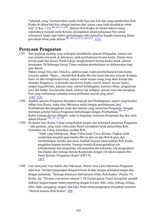 222
Tuhanlah, yang "memeteraikan tanda milik-Nya atas kita dan yang memberikan Roh
Kudus di dalam hati kita sebagai jaminan dari semua yang telah disediakan untuk
kita" (2 Kor 1:22) Bdk. Ef 1:13; 4:30.
. Meterai Roh Kudus ini berarti bahwa orang
sepenuhnya menjadi milik Kristus, ditempatkan dalam pelayanan-Nya untuk
selamanya, tetapi juga bahwa perlindungan ilahi dijanjikan kepada seseorang dalam
percobaan besar pada akhirat Bdk. Why 7:2-3; 9:4; Yeh 9:4-6.
. 1121
Perayaan Penguatan
1297 Satu kegiatan penting yang walaupun mendahului upacara Penguatan, namun atas
cara tertentu termasuk di dalanmya, ialah pemberkatan krisma kudus. Dalam misa
krisma pada hari Kamis Putih Uskup mengkonsekrir krisma kudus untuk seluruh
keuskupan. Di beberapa Gereja Timur malahan pemberkatan ini dikhususkan bagi
para Batrik.
Dalam liturgi Siria dari Antiokia, epiklese pada waktu pemberkatan krisma kudus
[myron) adalah: "Bapa,... utuslah Roh Kudus-Mu atas kami dan atas minyak di depan
kami ini dan mengkonsekrirnya, supaya untuk semua orang yang akan diurapi dan
ditandai dengannya, ia menjadi satu myron kudus, myron imami, myron rajawi,
urapan kegembiraan, pakaian sinar, mantel kebahagiaan, karunia rohani, pengudusan
jiwa dan badan, keselamatan abadi, meterai tak terhapus, perisai iman dan ketopong
besi yang melindungi terhadap semua perbuatan musuh yang jahat".
1183, 1241
1298 Apabila upacara Penguatan dirayakan terpisah dari Pembaptisan, seperti yang berlaku
dalam ritus Roma, maka ritus Sakramen mulai dengan pembaharuan janji
Pembaptisan dan pengakuan iman dari mereka yang menerima Penguatan. Dengan
demikian jelaslah bahwa Penguatan berhubungan dengan Pembaptisan Bdk. SC 71.
.
Kalau seorang dewasa dibaptis, maka ia langsung menerima Penguatan dan ikut serta
dalam Ekaristi Bdk. CIC, can. 866.
.
1299 Di dalam ritus Roma, Uskup mengulurkan tangan atas kelompok penerima Penguatan
- satu gerakan, yang sejak waktu para Rasul merupakan tanda penyerahan Roh.
Sementara itu Uskup memohon curahan Roh:
"Allah yang Mahakuasa, Bapa Tuhan kami Yesus Kristus, Engkau telah
melahirkan kembali para hamba-Mu ini dari air dan Roh Kudus, dan
membebaskan mereka dari dosa. Sudilah kiranya mencurahkan Roh Kudus
penghibur kepada mereka. Semoga mereka Kauanugerahkan roh
kebijaksanaan dan pengertian, roh penasihat dan kekuatan, roh pengetahuan
dan ibadat; dan semoga mereka Kaupenuhi dengan roh takwa kepada-Mu.
Demi Kristus, Pengantara Kami" (OCf 9).
1831
1300 Lalu menyusul ritus hakiki dari Sakramen. Dalam ritus Latin Sakramen Penguatan
diberikan "melalui pengurapan dengan krisma di dahi dengan peletakan tangan dan
dengan perkataan: "Semoga dimeterai oleh karunia Allah, Roh Kudus" (Paulus VI,
Konst. Ap. "Divinae consortium naturae"). Di Gereja-gereja Timur diurapilah sesudah
epiklese bagian-bagian badan terpenting dengan krisma: dahi, mata, hidung, telinga,
bibir, dada, punggung, tangan, dan kaki. Pada setiap pengurapan diucapkan rumusan:
"Meterai karunia Roh Kudus". 699
 