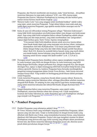 224
Penguatan, dan Ekaristi membentuk satu kesatuan, maka "umat beriman... diwajibkan
menerima Sakramen itu tepat pada waktunya" (CIC, can. 890), karena tanpa
Penguatan dan Ekaristi, Sakramen Pembaptisan itu memang sah dan berhasil guna,
namun inisiasi Kristen masih belum lengkap. 1212
1307 Menurut tradisi Latin "usia yang sanggup untuk membeda-bedakan" adalah waktu
yang tepat, untuk menerima Penguatan. Tetapi dalam bahaya maut anak-anak pun
sudah dapat menerima Penguatan, juga apabila mereka belum mencapai usia itu Bdk.
CIC, cann. 891; 883, 30.
.
1308 Kalau di sana-sini dibicarakan tentang Penguatan sebagai "Sakramen kedewasaan",
orang tidak boleh menyamakan usia kedewasaan dalam iman dengan usia kedewasaan
alami. Juga orang tidak boleh melupakan bahwa rahmat Pembaptisan adalah rahmat
pilihan tanpa jasa dan tanpa prestasi, yang tidak membutuhkan satu "pengesahan",
supaya dapat berdaya guna. Santo Tomas Aquinas mengingatkan:
"Usia jasmani tidak boleh dijadikan ukuran untuk usia jiwa; karena dalam
masa kanak-kanak dapat juga orang mencapai usia dewasa rohani, tentangnya
disampaikan oleh buku Kebijaksanaan: 'Usia lanjut yang dihormati tidak
diukur dengan hidup yang lama dan tidak diukur dengan jumlah banyaknya
tahun' (Keb 4:8). Karena itu nyatalah bahwa banyak orang yang masih dalam
usia kanak-kanak, karena kekuatan yang diterima dari Roh Kudus berani
berjuang untuk Kristus sampai titik darah terakhir" (s.th. 3,72,8 ad 2).
1250
1309 Persiapan untuk Penguatan harus diarahkan sekian supaya menghantar warga Kristen
ke suatu kesatuan yang lebih erat dengan Kristus, ke suatu kemesraan yang lebih
hidup dengan Roh Kudus, dengan perbuatan-Nya, dengan anugerah Nya, dan dengan
dorongan-Nya, supaya ia dapat menanggung lebih baik kewajiban hidup Kristen yang
sifatnya apostolik. Karena itu, katekese Penguatan harus berusaha membangkitkan
pengertian tentang keanggotaan dalam Gereja Yesus Kristus - baik Gereja universal
maupun Gereja lokal. Yang terakhir ini bertanggung jawab khusus dalam persiapan
untuk Penguatan.
1310 Untuk menerima Penguatan, orang harus berada dalam suasana rahmat. Karena itu,
dihimbau supaya menerima Sakramen tobat, sehingga dibersihkan sebelum menerima
anugerah Roh Kudus. Di samping itu doa yang intensif juga harus mempersiapkan
orang untuk menerima kekuatan dan rahmat Roh Kudus dengan Kerelaan batin Bdk. Kis
1:14.
. 2670
1311 Sangat dianjurkan bahwa yang menerima Penguatan, sama seperti waktu
Pembaptisan, menerima bantuan rohani dari seorang wali. Untuk menjelaskan
kesatuan dari kedua Sakramen ini, maka dianjurkan agar wali Pembaptisan sekaligus
juga menjadi wali Penguatan Bdk. Ocf praenotanda 15; 16; CIC, can. 893.1.2.
. 1255
V. * Pemberi Penguatan
1312 Pemberi Penguatan yang sebenarnya adalah Uskup Bdk. LG 26.
.
Di Timur, biasanya imam yang membaptis langsung memberikan Penguatan, dalam
upacara yang satu dan sama. Tetapi ia melaksanakan ini dengan krisma kudus yang
diberkati oleh Batrik atau Uskup, yang menandaskan kesatuan Gereja, yang ikatannya
diperkuat oleh Sakramen Penguatan. Gereja Latin juga mengikuti susunan ini dalam
Pembaptisan orang dewasa atau juga, kalau seorang yang dibaptis dalam persekutuan
Kristen lain, dan belum menerima Sakramen Penguatan secara sah, diterima secara
penuh dalam persekutuan dengan Gereja Bdk. CIC, can. 883, ? 2.
. 1233
 