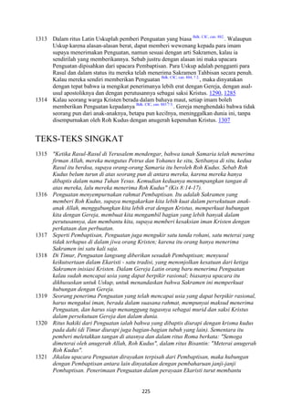 225
1313 Dalam ritus Latin Uskuplah pemberi Penguatan yang biasa Bdk. CIC, can. 882.
. Walaupun
Uskup karena alasan-alasan berat, dapat memberi wewenang kepada para imam
supaya menerimakan Penguatan, namun sesuai dengan arti Sakramen, kalau ia
sendirilah yang memberikannya. Sebab justru dengan alasan ini maka upacara
Penguatan dipisahkan dari upacara Pembaptisan. Para Uskup adalah pengganti para
Rasul dan dalam status itu mereka telah menerima Sakramen Tahbisan secara penuh.
Kalau mereka sendiri memberikan Penguatan Bdk. CIC, can. 884, ? 2.
, maka dinyatakan
dengan tepat bahwa ia mengikat penerimanya lebih erat dengan Gereja, dengan asal-
usul apostoliknya dan dengan perutusannya sebagai saksi Kristus. 1290, 1285
1314 Kalau seorang warga Kristen berada dalam bahaya maut, setiap imam boleh
memberikan Penguatan kepadanya Bdk. CIC, can. 883 ? 3.
. Gereja menghendaki bahwa tidak
seorang pun dari anak-anaknya, betapa pun kecilnya, meninggalkan dunia ini, tanpa
disempurnakan oleh Roh Kudus dengan anugerah kepenuhan Kristus. 1307
TEKS-TEKS SINGKAT
1315 "Ketika Rasul-Rasul di Yerusalem mendengar, bahwa tanah Samaria telah menerima
firman Allah, mereka mengutus Petrus dan Yohanes ke situ, Setibanya di situ, kedua
Rasul itu berdoa, supaya orang-orang Samaria itu beroleh Roh Kudus. Sebab Roh
Kudus belum turun di atas seorang pun di antara mereka, karena mereka hanya
dibaptis dalam nama Tuhan Yesus. Kemudian keduanya menumpangkan tangan di
atas mereka, lalu mereka menerima Roh Kudus" (Kis 8:14-17).
1316 Penguatan menyempurnakan rahmat Pembaptisan. Itu adalah Sakramen yang
memberi Roh Kudus, supaya mengakarkan kita lebih kuat dalam persekutuan anak-
anak Allah, menggabungkan kita lebih erat dengan Kristus, memperkuat hubungan
kita dengan Gereja, membuat kita mengambil bagian yang lebih banyak dalam
perutusannya, dan membantu kita, supaya memberi kesaksian iman Kristen dengan
perkataan dan perbuatan.
1317 Seperti Pembaptisan, Penguatan juga mengukir satu tanda rohani, satu meterai yang
tidak terhapus di dalam jiwa orang Kristen; karena itu orang hanya menerima
Sakramen ini satu kali saja.
1318 Di Timur, Penguatan langsung diberikan sesudah Pembaptisan; menyusul
keikutsertaan dalam Ekaristi - satu tradisi, yang menonjolkan kesatuan dari ketiga
Sakramen inisiasi Kristen. Dalam Gereja Latin orang baru menerima Penguatan
kalau sudah mencapai usia yang dapat berpikir rasional; biasanya upacara itu
dikhususkan untuk Uskup, untuk menandaskan bahwa Sakramen ini memperkuat
hubungan dengan Gereja.
1319 Seorang penerima Penguatan yang telah mencapai usia yang dapat berpikir rasional,
harus mengakui iman, berada dalam suasana rahmat, mempunyai maksud menerima
Penguatan, dan harus siap menanggung tugasnya sebagai murid dan saksi Kristus
dalam persekutuan Gereja dan dalam dunia.
1320 Ritus hakiki dari Penguatan ialah bahwa yang dibaptis diurapi dengan krisma kudus
pada dahi (di Timur diurapi juga bagian-bagian tubuh yang lain). Sementara itu
pemberi meletakkan tangan di atasnya dan dalam ritus Roma berkata: "Semoga
dimeterai oleh anugerah Allah, Roh Kudus", dalam ritus Bisantin: "Meterai anugerah
Roh Kudus".
1321 Jikalau upacara Penguatan dirayakan terpisah dari Pembaptisan, maka hubungan
dengan Pembaptisan antara lain dinyatakan dengan pembaharuan janji-janji
Pembaptisan. Penerimaan Penguatan dalam perayaan Ekaristi turut membantu
 
