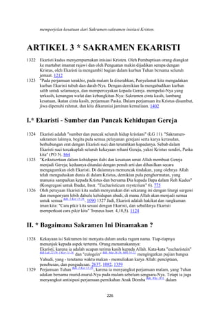 226
memperjelas kesatuan dari Sakramen-sakramen inisiasi Kristen.
ARTIKEL 3 * SAKRAME" EKARISTI
1322 Ekaristi kudus menyempurnakan inisiasi Kristen. Oleh Pembaptisan orang diangkat
ke martabat imamat rajawi dan oleh Penguatan makin dijadikan serupa dengan
Kristus, oleh Ekaristi ia mengambil bagian dalam kurban Tuhan bersama seluruh
jemaat. 1212
1323 "Pada perjamuan terakhir, pada malam Ia diserahkan, Penyelamat kita mengadakan
kurban Ekaristi tubuh dan darah-Nya. Dengan demikian Ia mengabadikan kurban
salib untuk selamanya, dan mempercayakan kepada Gereja. mempelai-Nya yang
terkasih, kenangan wafat dan kebangkitan-Nya: Sakramen cinta kasih, lambang
kesatuan, ikatan cinta kasih, perjamuan Paska. Dalam perjamuan itu Kristus disambut,
jiwa dipenuhi rahmat, dan kita dikaruniai jaminan kemuliaan. 1402
I.* Ekaristi - Sumber dan Puncak Kehidupan Gereja
1324 Ekaristi adalah "sumber dan puncak seluruh hidup kristiani" (LG 11). "Sakramen-
sakramen lainnya, begitu pula semua pelayanan gerejani serta karya kerasulan,
berhubungan erat dengan Ekaristi suci dan terarahkan kepadanya. Sebab dalam
Ekaristi suci tercakuplah seluruh kekayaan rohani Gereja, yakni Kristus sendiri, Paska
kita" (PO 5). 864
1325 "Keikutsertaan dalam kehidupan ilahi dan kesatuan umat Allah membuat Gereja
menjadi Gereja; keduanya ditandai dengan penuh arti dan dihasilkan secara
mengagumkan oleh Ekaristi. Di dalamnya memuncak tindakan, yang olehnya Allah
telah menguduskan dunia di dalam Kristus, demikian pula penghormatan, yang
manusia sampaikan kepada Kristus dan bersama Dia kepada Bapa dalam Roh Kudus"
(Kongregasi untuk Ibadat, Instr. "Eucharisticum mysterium" 6). 775
1326 Oleh perayaan Ekaristi kita sudah menyatukan diri sekarang ini dengan liturgi surgawi
dan mengenyam lebih dahulu kehidupan abadi, di mana Allah akan menjadi semua
untuk semua Bdk. 1 Kor 15:28.
. 1090 1327 Jadi, Ekaristi adalah hakikat dan rangkuman
iman kita: "Cara pikir kita sesuai dengan Ekaristi, dan sebaliknya Ekaristi
memperkuat cara pikir kita" 'Ireneus haer. 4,18,5). 1124
II. * Bagaimana Sakramen Ini Dinamakan ?
1328 Kekayaan isi Sakramen ini menyata dalam aneka ragam nama. Tiap-tiapnya
menunjuk kepada aspek tertentu. Orang menamakannya:
Ekaristi, karena ia adalah ucapan terima kasih kepada Allah. Kata-kata "eucharistein"
Bdk Luk 22:19; 1 Kor 11:24.
dan "eulogein" Bdk. Mat 26:26; Mrk 14:22.
mengingatkan pujian bangsa
Yahudi, yang - terutama waktu makan - memuliakan karya Allah: penciptaan,
penebusan, dan pengudusan. 2637, 1082, 1359
1329 Perjamuan Tuhan Bdk. 1 Kor 11:20.
, karena ia menyangkut perjamuan malam, yang Tuhan
adakan bersama murid-murid-Nya pada malam sebelum sengsara-Nya. Tetapi ia juga
menyangkut antisipasi perjamuan pernikahan Anak Domba Bdk. Why 19:9.
dalam
 