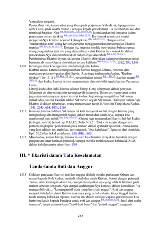 227
Yerusalem surgawi.
Pemecahan roti, karena ritus yang khas pada perjamuan Yahudi ini, dipergunakan
oleh Yesus: pada waktu makan - sebagai kepala persekutuan - Ia memberkati roti dan
membagi-bagikan-Nya Bdk. Mat 14:19; 15:36; Mrk 8:6.19.
; Ia melakukan ini terutama dalam
perjamuan malam terakhir Bdk. Mat 26:26; 1 Kor 11:24.
. Dari tindakan ini para murid
mengenal-Nya kembali sesudah kebangkitan Bdk. Luk 24:13-35.
. Dengan istilah
"memecahkan roti" orang Kristen pertama menggambarkan perkumpulan Ekaristi
mereka Bdk. Kis 2:42.46; 20:7.11.
. Dengan itu, mereka hendak menyatakan bahwa semua
orang yang makan satu roti yang dipecahkan - dari Kristus itu - masuk ke dalam
persekutuan-Nya dan membentuk di dalam-Nya satu tubuh Bdk. 1 Kor 10:16-17.
.
Perhimpunan Ekaristi (synaxis), karena Ekaristi dirayakan dalam perhimpunan umat
beriman, di mana Gereja dinyatakan secara kelihatn Bdk. 1 Kor 11:17-34.
. 1382, 790, 1348
1330 Kenangan akan kesengsaraan dan kebangkitan Tuhan.
Kurban kudus, karena ia menghadirkan kurban tunggal Kristus, Penebus dan
mencakup pula penyerahan diri Gereja. Atau juga kurban misa kudus, "Kurban
Syukur" (Ibr 13:15) Bdk. Mzm 116:13.17.
, persembahan rohani Bdk. 1 Ptr 2:5.
, kurban murni Bdk.
Mal 1:11.
dan kudus, karena ia menyempumakan dan melebihi segala kurban Perjanjian
Lama.
Liturgi kudus dan ilahi, karena seluruh liturgi Gerej a berpusat dalam perayaan
Sakramen ini dan paling jelas terungkap di dalamnya. Dalam arti yang sama orang
juga menamakannya perayaan misteri kudus. Juga orang mengatakan Sakramen
mahakudus, karena Ekaristi adalah Sakramen segala Sakramen. Disimpan dalam rupa
Ekaristi di dalam tabernakel, orang menamakan tubuh Kristus itu Yang Maha Kudus.
1341, 2643, 614, 1070, 1169
1331 Komuni, karena didalam Sakramen ini kita menyatukan diri dengan Kristus yang
mengundang kita mengambil bagian dalam tubuh dan darah-Nya, supaya kita
membentuk satu tubuh Bdk. 1 Kor 10:16-17.
. Orang juga menamakan Ekaristi hal-hal kudus
[ta hagia; sancta] (const. ap. 8,13,12; Didache 9,5; 10,6) - ini sejajar dengan arti
pertama ungkapan "persekutuan para kudus" dalam syahadat apostolik. Nama-nama
yang lain adalah: roti malaikat, roti surgawi, "obat kebakaan" (Ignasius dari Antiokia,
Eph. 20,2) dan bekal perjalanan. 950, 948, 1405
1332 Misa kudus, karena liturgi, dimana misteri keselamatan dirayakan, berakhir dengan
pengutusan umat beriman [missio], supaya mereka melaksanakan kehendak Allah
dalam kehidupannya sehari-hari. 849
III. * Ekaristi dalam Tata Keselamatan
Tanda-tanda Roti dan Anggur
1333 Didalam perayaan Ekaristi, roti dan anggur diubah melalui perkataan Kristus dan
seruan kepada Roh Kudus, menjadi tubuh dan darah Kristus. Sesuai dengan petunjuk
Tuhan, demi kenangan akan Dia, Gereja melanjutkan apa yang telah Ia lakukan pada
malam sebelum sengsara-Nya sampai kedatangan-Nya kembali dalam kemuliaan: "Ia
mengambil roti..... "Ia mengambil piala yang berisi air anggur". Roti dan anggur
menjadi tubuh dan darah Kristus atas cara yang penuh rahasia, tetapi tinggal tanda-
tanda tentang kebaikan ciptaan. Karena itu, dalam mempersiapkan persembahan kita
berterima kasih kepada Pencipta untuk roti dan anggur Bdk. Mzm 104:13-15.
, hasil dari usaha
manusia", tetapi pertama-tama "hasil dari bumi" dan "pokok anggur", anugerah
 