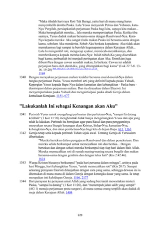 229
"Maka tibalah hari raya Roti Tak Beragi, yaitu hari di mana orang harus
menyembelih domba Paska. Lalu Yesus menyuruh Petrus dan Yohanes, kata-
Nya 'Pergilah, persiapkanlah perjamuan Paska bagi kita, supaya kita makan...
Maka berangkatlah mereka... lalu mereka mempersiapkan Paska. Ketika tiba
saatnya, Yesus duduk makan bersama-sama dengan Rasul-rasul-Nya. Kata-
Nya kepada mereka: Aku sangat rindu makan Paska ini bersama-sama dengan
kamu, sebelum Aku menderita. Sebab Aku berkata kepadamu: Aku tidak akan
memakannya lagi sampai ia beroleh kegenapannya dalam Kerajaan Allah...
Lalu Ia mengambil roti, mengucap syukur, memecah-mecahkannya, dan
memberikannya kepada mereka kata-Nya: Inilah tubuh-Ku yang diserahkan
bagi kamu; perbuatlah ini menjadi peringatan akan Aku. Demikian juga
dibuat-Nya dengan cawan sesudah makan; Ia berkata: Cawan ini adalah
perjanjian baru oleh darah-Ku, yang ditumpahkan bagi kamu" (Luk 22:7-8. 13-
16. 19-20) Bdk. Mat 26:17-29; Mrk 14:12-25; 1 Kor 11:23-26.
.
1169
1340 Dengan merayakan perjamuan malam terakhir bersama murid-murid-Nya dalam
rangka perjamuan Paska, Yesus memberi arti yang definitif kepada paska Yahudi,
Kepergian Yesus kepada Bapa-Nya dalam kematian dan kebangkitan - Paska baru -
diantisipasi dalam perjamuan malam. Dan itu dirayakan dalam Ekaristi. Ini
menyempurnakan paska Yahudi dan mengantisipasi paska abadi Gereja dalam
kemuliaan Kerajaan. 1151, 677
"Lakukanlah Ini sebagai Kenangan akan Aku"
1341 Perintah Yesus untuk mengulangi perbuatan dan perkataan-Nya, "sampai Ia datang
kembali" (1 Kor 11:26) menghendaki tidak hanya mengenangkan Yesus dan apa yang
telah Ia lakukan. Perintah itu bertujuan agar para Rasul dan para penggantinya
merayakan secara liturgis kenangan akan Kristus, hidup-Nya, kematian-Nya,
kebangkitan-Nya, dan akan pembelaan-Nya bagi kita di depan Bapa. 611, 1363
1342 Gereja tetap setia kepada perintah Tuhan sejak awal. Tentang Gereja di Yerusalem
diberitakan:
"Mereka bertekun dalam pengajaran Rasul-rasul dan dalam persekutuan. Dan
mereka selalu berkumpul untuk memecahkan roti dan berdoa... Dengan
bertekun dan dengan sehati mereka berkumpul tiap-tiap hari dalam Bait Allah.
Mereka memecahkan roti di rumah masing-masing secara bergilir dan makan
bersama-sama dengan gembira dan dengan tulus hati" (Kis 2:42.46).
1624
1343 Warga Kristen biasanya berkumpul "pada hari pertama dalam minggu", artinya pada
hari Minggu, hari kebangkitan Yesus, "untuk memecahkan roti" (Kis 20:7). Sampai
sekarang perayaan Ekaristi dilanjutkan dengan cara yang sama, sehingga dewasa ini ia
ditemukan di mana-mana di dalam Gereja dengan kerangka dasar yang sama. Ia tetap
merupakan inti kehidupan Gereja. 1166, 2177
1344 Dari perayaan ke perayaan umat Allah yang sedang berziarah mewartakan misteri
Paska, "sampai Ia datang" (1 Kor 11:26), dan "menempuh jalan salib yang sempit"
(AG 1) menuju perjamuan pesta surgawi, di mana semua orang terpilih akan duduk di
meja dalam Kerajaan Allah. 1404
 